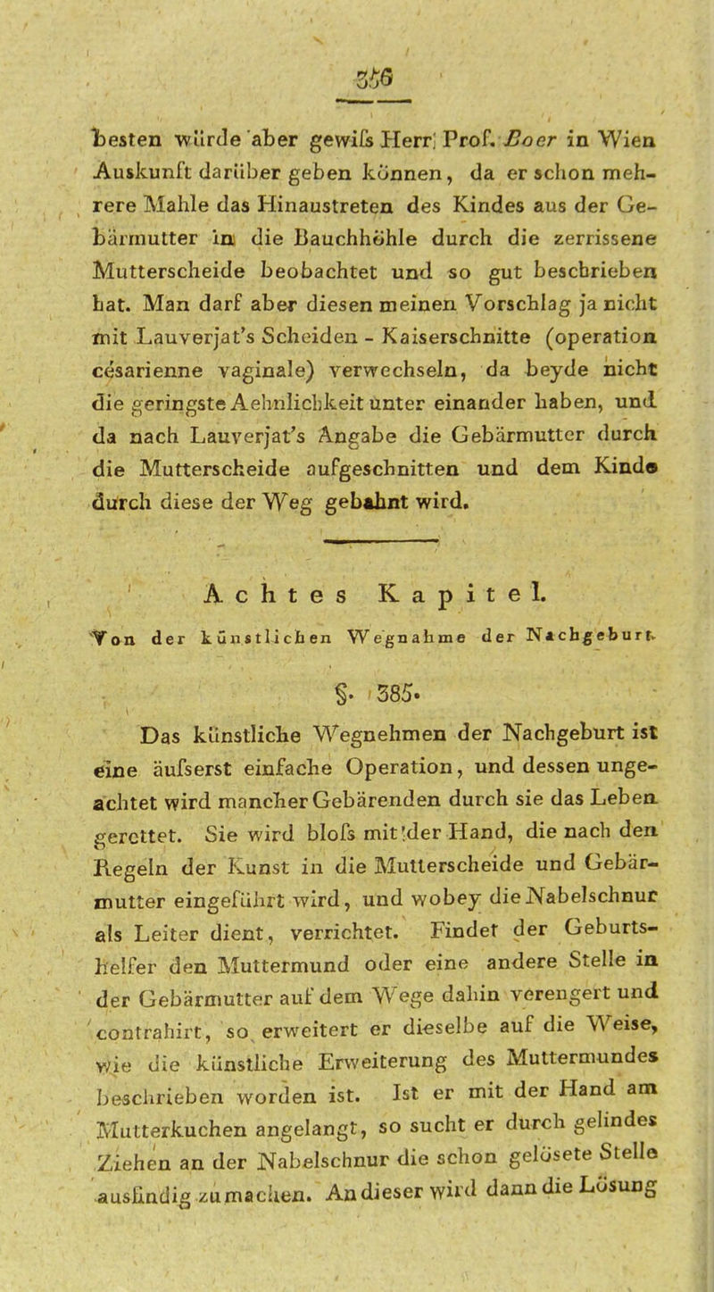 testen wllrJe aber gewifs Herr, Prof. er in Wien Auskunft darüber geben können, da er schon meh- rere Mahle das Hinaustreten des Kindes aus der Ge- bärmutter im die Bauchhöhle durch die zerrissene Mutterscheide beobachtet und so gut beschrieben bat. Man darf aber diesen meinen Vorschlag ja nicht mit Lauverjat's Scheiden - Kaiserschnitte (Operation cesarienne vaginale) verwechseln, da beyde nicht die geriiigste Aehnlichkeit Unter einander haben, und da nach Lauverjat's A.ngabe die Gebärmutter durch die Mutterscheide aufgeschnitten und dem Kind» durch diese der Weg gebthnt wird. Achtes Kapitel. Ton der kunstlichen Wegnahme der N*cbgeburr> §. 585. Das künstliche Wegnehmen der Nachgeburt ist eine äufserst einfache Operation, und dessen unge- achtet wird mancher Gebärenden durch sie das Lebea gerettet. Sie wird blofs mit !der Hand, die nach den Regeln der Kunst in die Mutterscheide und Gebär- mutter eingeführt wird, und wobey die Nabelschnur als Leiter dient, verrichtet. Findet der Geburts- helfer den Muttermund oder eine andere Stelle in der Gebärmutter auf dem Wege dahin verengert und contrahirt, so^ erweitert er dieselbe auf die Weise, wie die künstliche Erweiterung des Muttermundes beschrieben worden ist. Ist er mit der Hand am Mutterkuchen angelangt, so sucht er durch gehndes Ziehen an der Nabelschnur die schon gelösete Stelle -ausfindig zumachen. Andieserwiid dann die Lösung