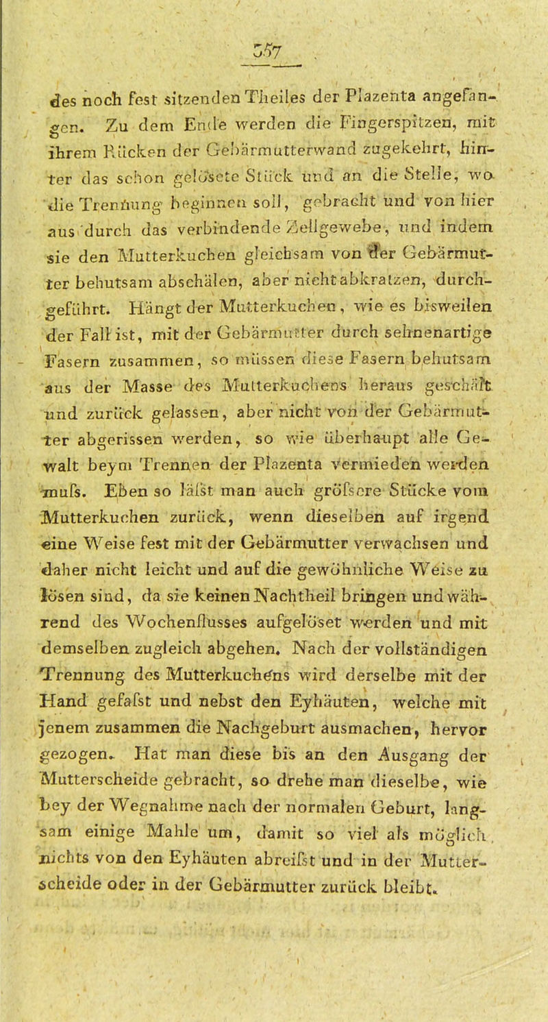 des noch fest sitzenden TheiI,es der Plazenta angefan- gen. Zu dem Ende werden die Fingerspitzen, rait ihrem R.ücken der Gehärmutterwand zugekehrt, Üirr- ter das schon gelosete Stück imd an die StelleJ wö. ■<lie Trenüung- beginnen soll , gebradit und von liier aus durch das verbindende Zellgewebe, und indem sie den Mutterkuchen gleichsam von#er Gebärmut- ter behutsam abschälen, aber nicht abkratzen, durch- geführt. Hängt der Mutterkuchen , wie es bisweilen der FalHst, mit der Gebärmutter durch sehnenartige Fasern zusammen, so müssen diese Fasern b^ehutsam aus der Masse des Mutterkuchens heraus ges-chri?t und zurück gelassen, aber nicht vori crer Gebärmut- ter abgerissen werden, so wie überhaupt alle Ge- walt beym Trennen der Plazenta Vermieden wei-den imurs. Eben so lälst man auch gröfsnre Stücke vom Mutterkuchen zurück, wenn dieselben auf irgend €ine Weise fest mit der Gebärmutter verwachsen und d^iher nicht leicht und auf die gewöhnliche Weise zu losen sind, da sie keinen Nachtheil bringen und wäh- rend des Wochenflusses aufgelöset werden und mit demselben zugleich abgehen« Nach der vollständigen Trennung des Mütterkuchö'ns wird derselbe mit der Hand gefafst und nebst den Eyhäuten, welche mit jenem zusammen die Nachgeburt ausmachen, hervor gezogen.. Hat man diese bis an den Ausgang der Mutterscheide gebracht, so drehe man dieselbe, wie bey der Wegnahme nach der normalen Geburt, lang- sam einige Mahle um, damit so viel als möglich, nichts von den Eyhäuten ab reifst und in der Mutter- scheide oder in der Gebärmutter zurück bleibe.