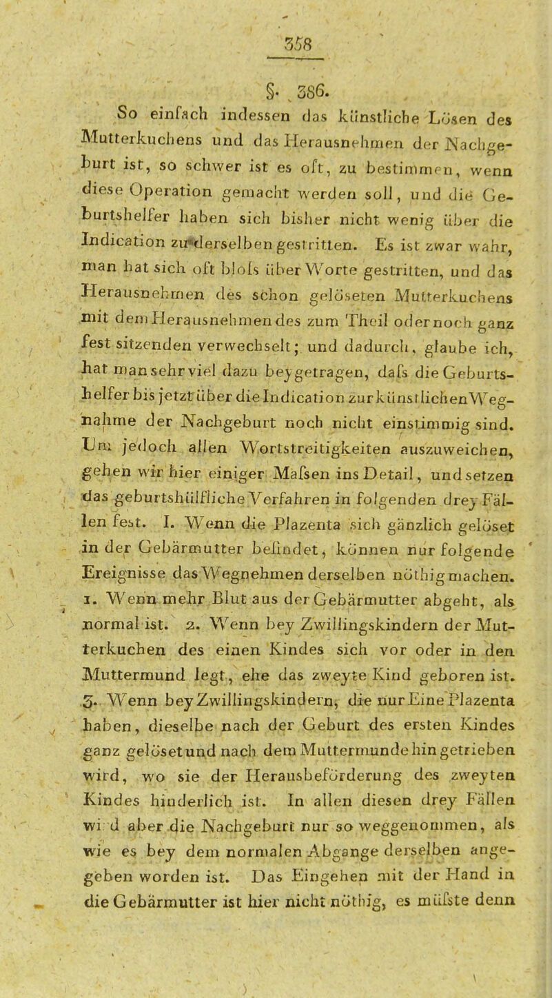 m §• . 386. So einfach indessen das künstliche Losen des Mutterkuchens und das Herausnehmen der JNachge- burt ist, so schwer ist es oft, zu bestimmen, wenn diese Operation geniaclit werden soll, und die Ge- burtshelfer haben sich bisher nicht wenig über die Indication zu«derselben gestritten. Es ist zwar wahr, man hat sich oft blols über Worte gestritten, und das Herausnehmen des schon gelöseten Mutterkuchens mit deniflerausnehmendes zum Thcil oder noch ganz festsitzenden verwechselt; und dadurch, glaube ich, hat man sehr viel dazu beigetragen, dafs die Geburts- helfer bis jetzt über die Indication zurkünsrlichenWeg- nahme der Nachgeburt noch nicht einstimmig sind. Um jedoch allen Wortstreitigkeiten auszuweichen, gehen wir hier einiger Mafsen ins Detail, und setzen das geburtshülfiiche Verfahren in folgenden drey Fäl- len fest. I. >Venn die Plazenta sich gänzlich gelciset in der Gebärmutter belindet, können nur folgende ' Ereignisse das Wegnehmen derselben nothigmachen. 1. Wentt-uie^^r Blut aus der Gebärmutter abgeht, als normal ist;^ z. Wenn bey Zwiliingskindern der Mut- terkuchen des einen Kindes sich vor oder in den Muttermund legt, ehe das zweyte Kind geboren ist. 3. Wenn bey Zwiliingskindern^ die nur Eine Plazenta haben, dieselbe nach der Geburt des ersten Kindes ganz gel ÖS et und nach dem Muttermunde hin getrieben wird, wo sie der Herausbeforderung des zweytea Kindes hinderlich ist. In allen diesen drey Fällen wi d aber die Nachgeburt nur so weggenommen, als wie es, hey dem normalen Abgange derselben ange- gieben worden ist. Das Eingehen mit der Pland in die Gebärmutter ist hier nicht nötliig, es müfste denn