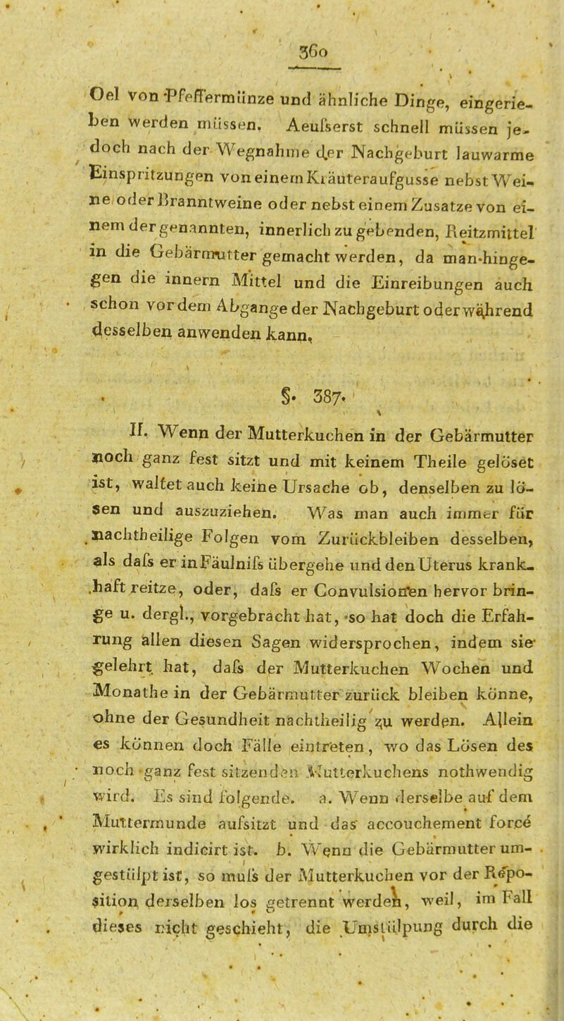 Oel von-Pfeffermänze und ähnliche Dinge, eingerie- ben werden müssen. Aeuf'serst schnell müssen je- doch nach der Wegnahme d.er Nachgeburt lauwarme Einspritzungen von einem Ki äuteraufgusse nebst Wei- ne;oderBranntweine oder nebst einem Zusätze von ei- nem der genannten, innerlich zu gebenden, Reitzmittel m die Gebärmutter gemacht werden, da man-hinge- gen die innern Mittel und die Einreibungen auch schon vor dem Abgange der Nachgeburt oder während desselben anwenden kann, §. 387t II. Wenn der Mutterkuchen in der Gebärmutter »och ganz fest sitzt und mit keinem Theile gelöset ist, waltet auch keine Ursache ob, denselben zu lo- sen und auszuziehen. Was man auch immer für Jiachtheilige Folgen vom Zurückbleiben desselben, als dafs er inFäulnifs übergehe und den Uterus krank- .haft reitze, oder, dafs er Convulsionnen hervor brin- ge u. dergl., vorgebracht hat, «so hat doch die Erfah- rung lallen diesen Sagen widersprochen, indem sie- gelehrt hat, dafs dpr Mutterkuchen Wochen und Monathein der Gebärmutter zurück bleiben könne, ohne der Gesundheit nächiheilig z;u werden. Allein €S können doch Fälle eintreten, wo das Lösen des noch'ganz fest sitzenden .Mutterkuchens nothwendig wird. Es sind folgende, a. Wenn derselbe auf dem Muttermunde aufsitzt und dasr accouchement force wirklich indicirt ist. b. W^nn die Gebärmutter um- gestülpt ist, so muis der Mutterkuchen vor der Repo- sition, derselben los getrennt werdeli, weil, im Fall dieses rieht geschieht, die Umslülpung durch die