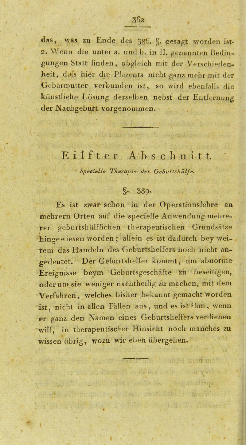 3<^a das, wa» zu Ende das 386. §, gesagt worden ist« 2, Wenn die unter a. und b. in II. genannten Bedin- gungen Statt Huden, obgleich mit der Verschieden- heit, dt*[s hier die Plazenta nicht ganz mehr mit der Gebärmulter verbunden ist, so wird ebenfalls die künstliehe Losung derselben nebst der Entfernung der JNachgebuft vorgenommen. E i I f t e r A b s c Ii n i t t.  Specielle Therapie der Geburtshklje. 589.. Es ist zwar schon in. der Operationslehre an mehrern Orten auf die specfelle Anwendung mehre- rer gehurtshiilflichen therapeutischen Grundsätze hingewiesen worden ;^ allein es ist dadurch bey wei- tem das Handeln des Geburtshelfers noch nicht an- gedeutet. Der Geburtshelfer kpmmt, unr» abnorme Ereignisse beym Geburtsgeschäfte zu beseitigen, oderumf sie weniger nachtheilig zu machen, mit dem Verfahren, welches bisher bekannt gemacht worden *ist, nicht in allen Fällen aus, und es ist?hm, wenn er ganz den Namen eines Geburtshelfers verdienen will, in therapeutischer Hinsicht noch manches zu wissen übrig, wozu wir eben übergehen.