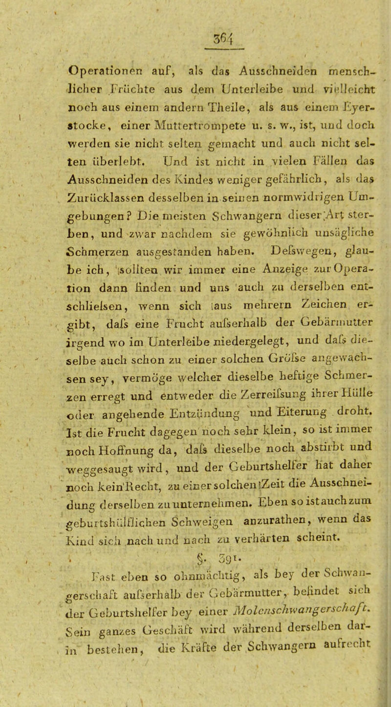 36 Operationen auf, als das Ausschneiden mensch- licher Früchte aus d.em Unterleibe und vinlloicht noch aus einem andern Tlieile, als aus einem Eyer- stocke, einer Muttertrompete u. s. w., ist, und doch werden sie nicht selten gemacht und auch nicht sel- ten überlebt. Und ist nicht in vielen Fällen das Ausschneiden des Kindes weniger gefährlich, als das Zurücklassen desselben in seinen normwidrigen Um- gebungen? Die meisten Schwangern dies er [Art ster- ben, und zwar nachdem sie gewöhnlich unsägliche Schmerzen ausgestanden haben. Defswegen, glau- be ich, isolltea wir immer eine Anzeige zur Opera- tion dann finden und uns auch zu derselben ent- schlielsen, wenn sich laus mehrern Zeichen er- gibt, dafs eine Frucht aufserhalb der Gebärmutter irgend wo im Unterleibe niedergelegt, und dafs die- selbe auch schon zu einer solchen Grofse angewach- sen sey, vermöge welcher dieselbe heftige Schmer- zen erregt und entweder die Zerreifsung ihrer Hülle oder angehende Entzündung und Eiterung droht. Ist die Frucht dagegen noch sehr klein, so ist immer noch Hoffnung da, dafs dieselbe noch abstirbt und •weggesaugt wird, und der Geburtshelfer hat daher noch kein'Recht, zu einer solchen iZeit die Ausschnei- dung derselben zu unternehmen. Eben so ist auch zum geburtshüifiichen Schweigen anzurathen, wenn das Kind sich nach und nach zu verhärten scheint. Fast eben so ohnmächtig, als bey der Schwan- gerschaft aufierhälb der Gebärmutter, belindet sich der Geburtshelfer bey einer Molenschwangerschaft. Sein ganzes Geschäft wird während derselben dar- in bestehen, die Kräfte der Schwangern aufrecht