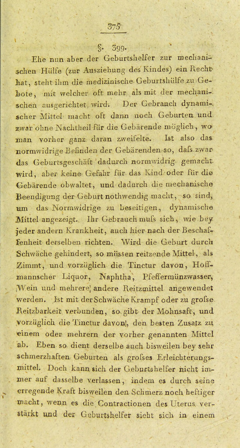 375^ §• 399« Ehe mm aber der Geburtshelfer zur mechani- schen Hülfe (zur Auszieliung des Kindes) ein Piecht hat, steht ihm die medizinische Geburtshitlfe zu Ge- hote^ mit welcher oft mehr als mit der mechani-. sehen ausgerichtet wird. Der Gebrauch djnami-. »eher Mittel macht oft dann noch Geburteu und zwar'ohne Nachtheil für die Gebärende möglich, wO' man vorher ganz daran z,weifelte. Ist also das normwidrige BeEnden der Gebärenden so, dafs-zvvai> das Geburtsgeschäft'dadurch normwidrig gemacht wird, aber kein© Gefahr für das Kind oder für die Gebärende obwaltet, und dadurch die mechanische Beendigung der Geburt nothwendig macht, so sind, um das Normwidrige zu beseitigen, dynamische Mittel angezeigt. Ihr Gebrauch mufs sich, wie.böy jeder andern Krankheit, auch hier nach der Beschaf- fenheit derselben richten. Wird die Gebart durch Schwäche gehindert^ so müssen reitaende Mittel, als Zimmt, und vorzüglich die Tinctur davon, Hoff- mannscher Liquor, Naphtha, PfefFerraünzwasser, iWein und mehrere] andere Reitzmittel angewendet werden. Ist mit derSchwäche Krampf oder zu grofse Reitzbarkeit verbunden, so^gibt der Mohnsaft, und vorzüglich die Tinctur davon!, den besten Zusatz zu «inem oder mehrern der vorher genannten Mittel ab. Eben so dient derselbe auch bisweilen bey sehr schmerzhaften Geburten als grofses Erleichterungs- initfel. Doch kanu sich der Gebuctahelf^r nicht im- mer auf dasselbe verlassen, indem e* durch seine erregende Kraft bisweilen den Schmer2inoch heftiger macht, weon es die Contractionen des Uterus, ver- «tä^'kt und der Geburtshelfer sieht sich in einem