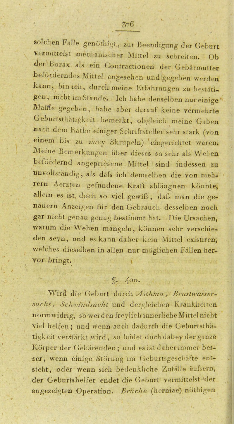 _37ß solclien Falle genölhigt, zur Beendigung Jer Geburt veru.iuelst meci.aiiischer Mittel zu schreiten. Ob der'Borax als ein Contraclionen der GebärmuUer beförderndes MiLlel angesehen und'gegeben werden kann, bin ich, durch meine Erfahrungen zu bestäti- gen , nicht im Stande. Ich habe denselben nur einige' Marne gegeben, habe aber d<irauf Jteine vermehrte Oebiirtstiiäligkeit bemerkt, obgleich meine Gaben mach dem Rarbe einiger Schriftsteller sehr stark (von einem bis zu zvvey Skrupeln) 'eingerichtet waren. Meine Bemerkungen über dieses so sehr als Wehen befordernd angepriesene Mittel sind indessen zu unvollständig, als dafs ich demselbe n die von nieh- rern Aerzlen gefundene Kraft abläugnen konnte, allein es ist, doch so viel gewifs, dafs man die ge- Hauern Anzeigen für den Gebrauch desselben noch gar nicht genau genug bestimmt hat. Die Ursachen, warum die Wehen mangeln, können sehr verschie- den seyn, und es kann daher kein Mittel existiren, welches dieselben in allen nur möglichen Fällen her- vor bringt. \ §. 4*^0. Wird die Geburt ilarch y^sc/ima j ßruslwasse?-- sucht, Schwindsucht und der-^Ieichen Krankheiten normwidrig, so werden frey lieh innerliche Mittel nicht viel helfen; und wenn auch dadurch die Geburtsthä- .■ ■ I I tigkeit verstärkt wird, so leidet doch dabey der ganze Körper der Gebäre^riden; und es ist daher immer bes- ser, wenn einige Störung im Geburtsgescliäfte ent- sieht, oder Wenn sich bedenkliche Zufälle äufsern, der Geburtshelfer endet die Geburt vermittelst^der angezeigten ,Operation. Brüche (herniae), nöthigen