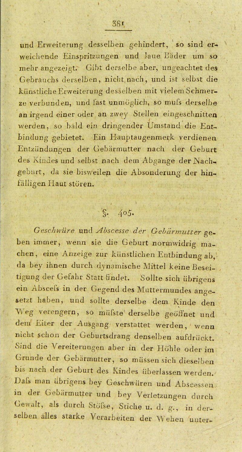 und Erweiterung desselben gehindert, so sind er- weichende Einspritzungen und laue Bäder um so mehr angezeigte Gibt derselbe aber, ungeachtet des Gebrauchs derselben, niclit nach, und ist selbst die künstliche Erweiterung desselben mit vielem Schmer- ze verbunden, und fast unmöglich, so mufs derselbe an irgend einer oder an zwey Stellen eingeschnitten werden, so bald ein dringender Umstand die Ent- bindung gebietet. Ein Hauptaugenmerk verdienen Entzündungen der Gebärmutter nach der Geburt des Kindes und selbst nach dem Abgange der Nach- geburt, da sie bisweilep die Absonderung der hin- fälligen Haut stören. % 405. Geschwüre und Ahscesse der Gebärmutter ge. ben immer, wenn sie die Geburt normwidrig ma- chen, eine Anzeige zur künstlichen Entbindung ab,' da bey ihnen durch dynamische Mittel keine Besei- tigung der Gefahr Statt Sndet. Sollte sich übrigens ein Abscefs in der Gegend des Muttermundes ange- setzt haben, und sollte derselbe dem Kinde den Weg verengern, so müfste' derselbe geoiinet und dem' Elter der Ausgang verstattet werden,'wenn nicht schon der Geburtsdrang denselben aufdrückt. Sind die Vereiterungen aber in der HöTile oder im Grunde der Gebärmutter, so müssen sich dieselben bis nach der Geburt des Kindes überlassen werden. Dafs man übrigens bey Geschwüren und Abscessen, in der Gebärmutter und bey Verletzungen durch Gewalt, als durch Stufse, Stiche u. d. g., in der- selben alles starke Verarbeiten der Wehen unter-