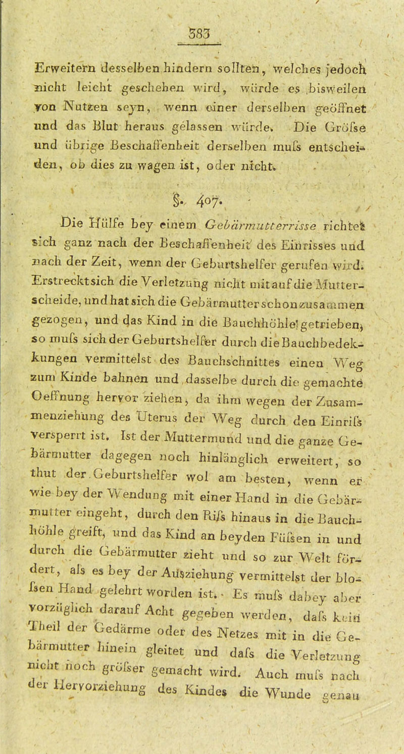 Erweitelrü Jesselfcen hindern sollten, welches Jedoch nicht leicht geschehen wird, würde es bisweileri ron Nutzen sejn, wenn einer derselben geöffnet und das Blut heraus gelassen würde. Die Gröfse und übrige Beschaffenheit ders.elben mufs entscheid den, ob dies zu wagen ist, oder nichtii §.,. 407. Die Hülfe bey einem Gebärmutterrisse richtet sich ganz nach der Beschaffenheit' des Einrisses und i?ach der Zeit, wenn der Geburtshelfer gerufen wijdi Erstrecktsich die Verletzung nicht aiitauf die Murter- scheide,undhatsichdie Gebärmutterschonzusammen gezogen, und c}as Kind in die Bauchhohlelgetrieben^ so mufs sich der Geburtshelfer durch dieBauchbedek- kungen vermittelst des Bauchschnittes einen Weg zum Kinde bahnen und,dasselbe durch die gemachte Oeffnung hervor ziehen j da ihm wegen der Zusam- menziehung des Uterus der Weg durch den Einrifs versperrt ist. Ist der Muttermund und die ganze Ge- bärmutter dagegen noch hinlänglich erweitert, so thut .der.Geburtshelfer wol am besten, wenn er wie bey der Wendung mit einer Hand in die Gebär, muiter eingeht, durch den Rifs hinaus in die Bauch- höhle greift, und das Kind an bejden Füisen in und durch die Gebärmutter zieht und so zur Welt för-^ dert, als es bey der Aüsziehung vermittelst der blo- fsenHand gelehrt worden ist.- Es mufs dabey abe^ vorziiguch darauf Acht gegeben werden, dafs keid Xheil der Gedärme oder des Netzes mit in die Ge. bärmutter hinein gleitet und dafs die Verletzung nicht noch gröfser gemacht wird. Auch mufs nach der Hervorziehung des Kindes die Wunde genau