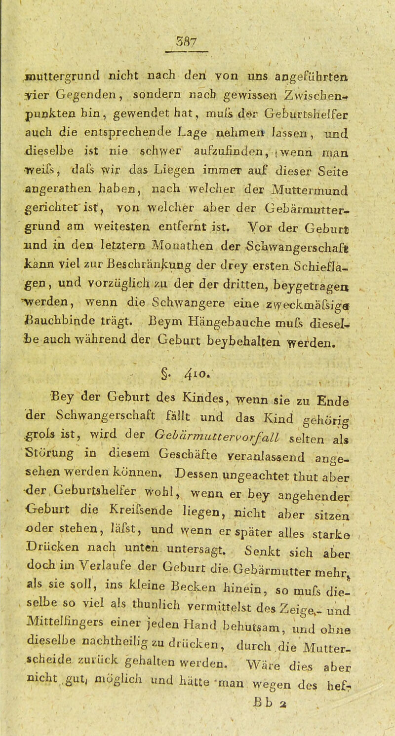 muttergrund nicht nach den von uns angeführten yier Gegenden, sondern nach gewissen Zwischen- punkten hin, gewendet hat, muls dör Geburtshelfer auch die entsprechende Lage nehmen lassen, und iJieselbe ist nie schwer aufzufinden, jwenn man •Tveifs, dafs wir das Liegen immer auf dieser Seite angerathen haben, nach welcher der Muttermund gerichtet'ist^ von welcher aber der Gebärmutter- grund am weitesten entfernt ist. Vor der Geburt und in den letztem Monathen der Schwangerschaft kann viel zur Beschrän|cung der drey ersten Schiefla- gen, und vorzügUch zu det der dritten, beygetragen werden, wenn die Schwangere eine zweckmafsig« Bauchbinde trägt. Beym Hängebauche mufs diesel- be auch während der Geburt bejbehalten werden. §. 4^0, Bey der Geburt des Kindes, wenn sie zu Ende der Schwangerschaft fällt und das Kind gehörig .grofs ist, wird der GehärmuuerVorfall selten als Störung in diesem Geschäfte veranlassend ange- sehen werden können. Dessen ungeachtet thut aber •der,Geburtshelfer wohl, wenn er bey angehender Geburt die Kreifsende liegen, nicht aber sitzen oder stehen, läfst, und wenn er später alles starke Drücken nach unten, untersagt. Senkt sich aber doch im Verlaufe der Geburt die Gebärmutter mehr, als sie soll, ins kleine Becken hinein, so mufs die- selbe so viel als thunlich vermittelst des Zeige.- und Mittelßngers einer jeden Hand behutsam, uLd ohne dieselbe nachtheilig zu drücken, durch die Mutter- scheide zurück gehalten werden. Wäre dies aber nicht .gut, möglicii und hätte 'man wegen des hef^ ßb a