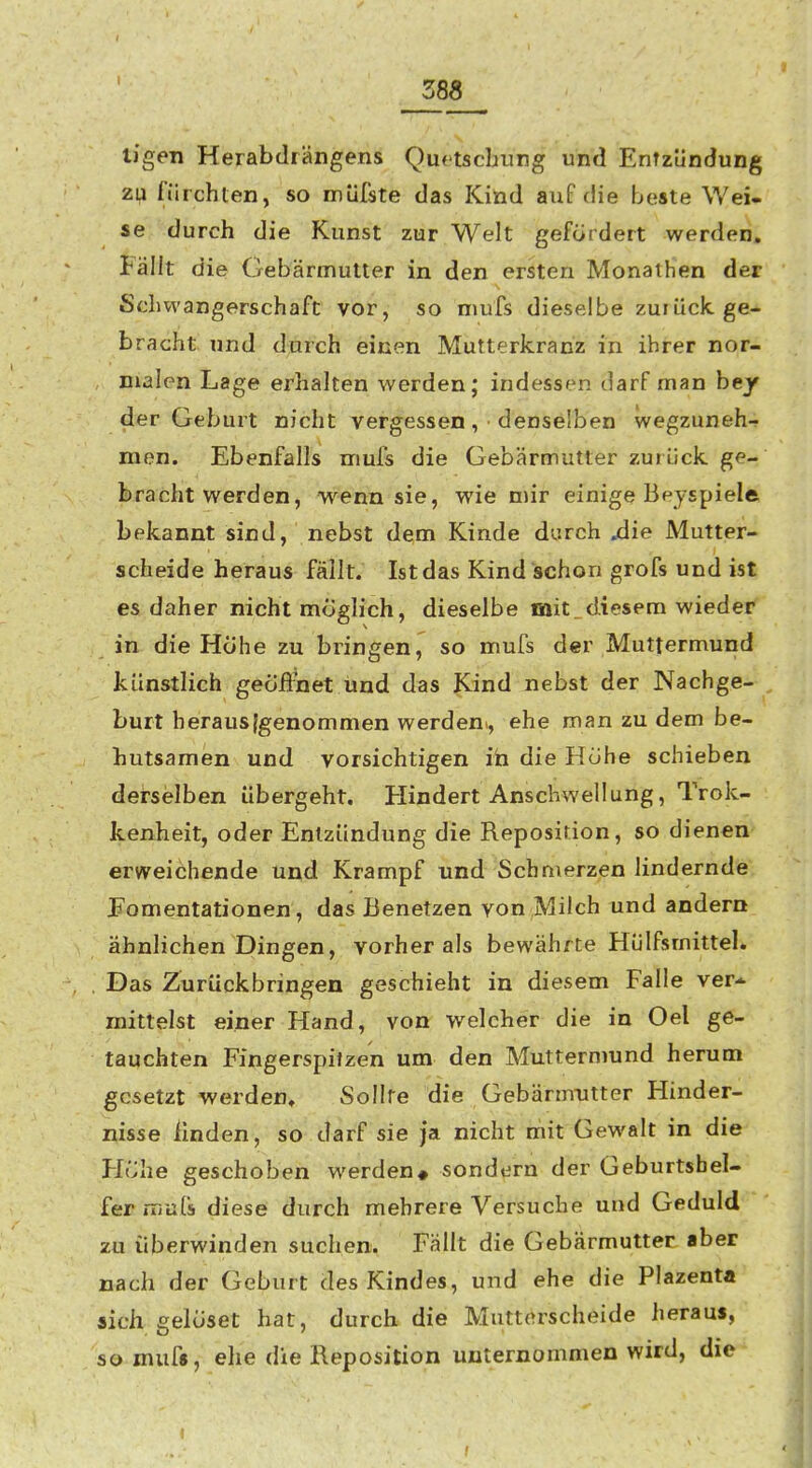 Z88 tj'gen Herabdrängens Quftscbung und EnTziindung zu riirchten, so müfste das Kind auf die beste Wei- se durch die Kunst zur Welt gefördert werden. Fällt die Gebärmutter in den ersten Monathen der Schwangerschaft vor, so niufs dieselbe zurück, ge- bracht und durch einen Mutterkranz in ihrer nor- malen Lage erhalten werden; indessen darf man bejf der Geburt nicht vergessen , • denselben wegzuneh-? men. Ebenfalls mufs die Gebärmutter zuiück ge- bracht werden, wenn sie, wie mir einige Beyspiele bekannt sind, nebst dem Kinde durch Aie Mutter- scheide heraus fällt. Ist das Kind ischen grofs und ist es daher nicht möglich, dieselbe mit diesem wieder in die Höhe zu bringen, so mufs der Muttermund künstlich geöÄnet und das Kind nebst der Nachge- burt herausjgenommen werden^, ehe man zu dem be- hutsamen und vorsichtigen ih die Höhe schieben derselben übergeht. Hindert Anschwellung, Trok- kenheit, oder Entzündung die Reposition, so dienen erweichende und Krampf und Schmerzen lindernde Eomentationen, das Benetzen von Milch und andern ähnlichen Dingen, vorher als bewährte Hülfsmittel. Das Zurückbringen geschieht in diesem Falle ver* mittelst einer Hand, von welcher die in Oel ge- tauchten Fingerspilzen um den Muttermund herum gesetzt werden. Sollte die Gebärmutter Hinder- nisse linden, so darf sie ja nicht mit Gewalt in die Höhe geschoben werden# sondern der Geburtshel- fer rriuls diese durch mehrere Versuche und Geduld zu überwinden suchen. Fällt die Gebärmutter aber nach der Geburt des Kindes, und ehe die Plazenta sich gelöset hat, durch die Mutterscheide heraus, so mufs, ehe die Reposition unternommen wird, die