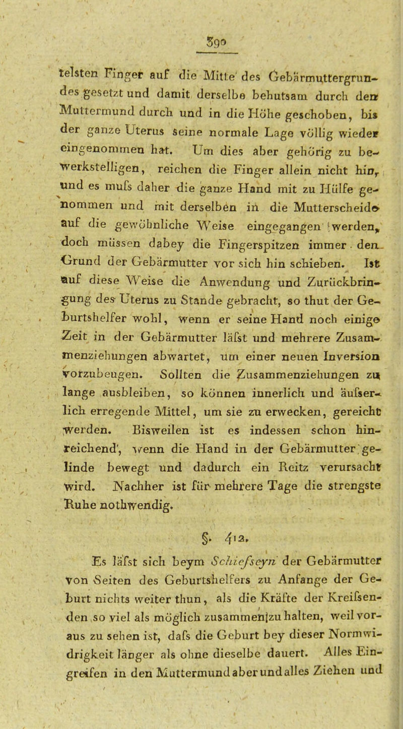 leisten Finger auf die Mitte' des Cebarmuttergrun« des gesetzt und damit derselbe behutsam durch den Muttermund durch und in die Hohe geschoben, bi» der ganze Uterus seine normale Lage völlig wiede» eingenommen hat. Um dies aber gehörig zu be- 'werkstelligen, reichen die Finger allein nicht hin,, wnd es mufs daher die ganze Hand mit zu Hülfe ge- nommen und mit derselben in die Mutterscheido auf die gewöhnliche Weise eingegangen 'werden,, doch müssen dabey die Fingerspitzen immer. den.- Grund der Gebärmutter vor sich hin schieben. Ist Äuf diese Weise die Anwendung und Zurückbrin- gung des Uterus zu Stande gebracht, so thut der Ge- Lurtshelfer wohl, wenn er seine Hand noch einige Zeit in der Gebärmutter läfst und mehrere Zusam- menziehungen abwartet, um einer neuen Inversion vorzubeugen. Sollten die ^usammenziehungen zu lange ausbleiben, so können innerlich und aufser* lieh erregende Mittel, um sie zn erwecken, gereiche :werden. Bisweilen ist es indessen schon hin- reichend', ^/enn die Hand in der Gebärmutter ge- linde bewegt und dadurch ein Reitz verursacht wird. Nachher ist für mehrere Tage die strengste Ruhe nothwendig. §. 4'2» Es läfst sich beym Scldefseyii der Gebärmutter von Seiten des Geburtshelfers zu Anfange der Ge- burt nichts weiter thun, als die Kräfte der Kreifsen- den .so viel als möglich zusammenjzu halten, weil vor- aus zu sehen ist, dafs die Geburt bey dieser Normvvi- drigkeit länger als ohne dieselbe dauert. Alles Ein- greifen in den Muttermund aber und alles Ziehen und