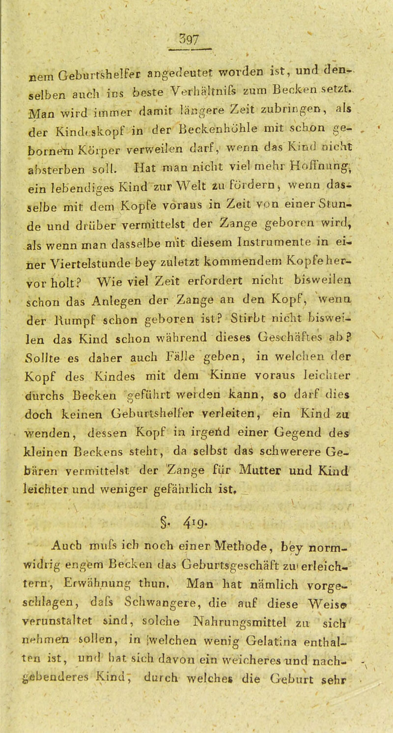397^ Dem Geburtshelfer angedeutet worden ist, und den- selben auch ins beste Verhältnifs zum Becken setzt. Man wird immer damit längere Zeit zubringen, als der Kindtskopf in der Beckenhohle mit schon ge- borne'm Korper verweilen darf, wenn das Kind nicht absterben soll. Hat man nicht viel mehr Hoffnung: ein lebendiges Kind zur Welt iu fördern > wenn das- selbe mit dem Kopfe voraus in Zeit vpn einer Stün- de und drüber vermittelst der Zange geboren wird, -als wenn man dasselbe mit diesem Instrumente in ei- ner Viertelstunde bey zuletzt kommendem Kopfe her- vor holt? Wie viel Zeit erfordert nicht bisweilen schon das Anlegen der Zange an den Kopf, wetia der Rumpf schon geboren ist? Stirbt nicht biswei-^ len das Kind schon während dieses Ges-chäfles ab? Sollte es daher auch Fälle geben, in welchen der Kopf des Kindes mit dem Kinne voraus leichter durchs Becken geführt werden kann, so darf dies doch keinen Geburtshelfer verleiten, ein Kind zu wenden, dessen Kopf in irgehd einer Gegend des kleinen Beckens steht, da selbst das scliwerere Ge- bären vermittelst der Zange für Mutter und Kind leichter und weniger gefährlich ist, _ Auch mufs ich noch einer Methode, bey norm- widrig engem Becken das Geburtsgeschäft zm erleich- tern', Erwähnung thun, Man hat nämlich vorge- schlagen, dafs Schwangere, die auf diese Weise» verunstaltet sind, solche Nahrungsmittel zu sich nehmeli sollen, in [welchen wenig Gelatina enthal- ten ist, und' hat sich davon ein weicheres und nach- gebenderes Kind; durch welches die Geburt sehr