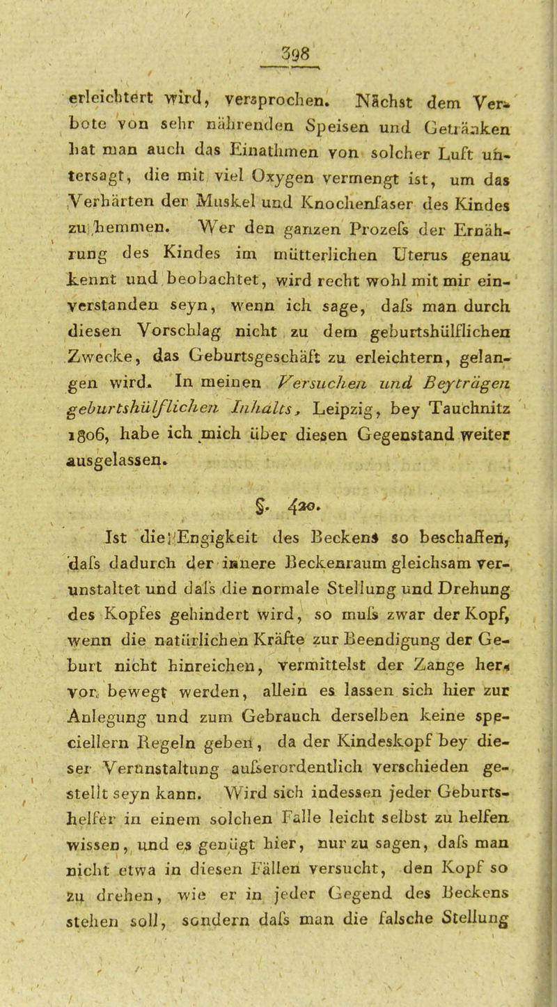 398 erleichtert wird, versprochen. NSchat dem Ver^ böte von sehr nährenden Speisen und Getiä;iken liat man auch das Einaihmen von solcher Luft un- tersagt, die mit viel Oxygen vermengt ist, um das Verhärten der Muskel und Knochenfaser des Kindes zui.'bemmen. Wer den ganzen Prozefs der Ernäh- rung des Kindes im mütterlichen Uterus genau kennt und beobachtet, wird recht wohl mit mir ein- verstanden seyn, wenn ich sage, dafs man durch diesen Vorschlag nicht zu dem geburtshülfHchen Zwecke, das Geburtsgeschäft zu erleichtern, gelan- gen wird^ In meinen Versuchen und Beyträgen geburtshülfHchen Inhalts^ Leipzig, bey Tauchnitz 1806, habe ich mich über diesen Gegenstand weiter ausgelassen. Ist dieJ'Engigkeit des Becken* so beschailen, dafs dadurch der innere Beckenraum gleichsam ver- unstaltet und dafs die normale Stellung und Drehung des Kopfes gehindert wird, so muls zwar der Kopf, wenn die natürlichen Kräfte zur Beendigung der Ge- burt nicht hinreichen, vermitteist der Zange her/* vor, bewegt werden, allein es lassen sich hier zur Anlegung und zum Gebrauch, derselben keine spp- ciellern Regeln geben, da der Kindeskopf bey die- ser Verunstaltung aufserordentlich verschieden ge- stellt seyn kann. Wird sich indessen jeder Geburts- helfer in einem solchen Falle leicht selbst zu helfen, vyissen, und es genügt hier, nur zu sagen, dafs man nicht etwa in diesen Fällen versucht, den Kopf so Zu drehen, wie er in jeder Gegend des Beckens stehen soll, sondern dafs man die falsche Stellung