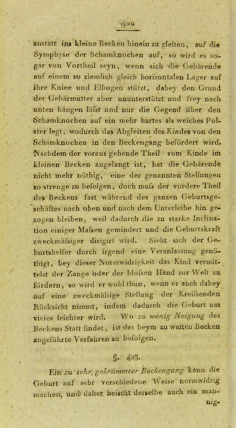 anstatt in» kleine Becken hinein zu gleiten, auF die Symphyse der Schamknochen auf, so wird es so- gar von Vortheil seyn, wenn sich die Gebärende auf einem sö ziemlich gleich horizontalen Lager auf ihre Kniee und Elbogen stützt, dabey den Grund der Gebärmutter aber ununterstiitzt und frey nach unten hängen läfst und nur die Gegend Uber den Schämknochen auf ein mehr hartes als weiches Pol- ster legt, wodurch das Abgleiten des Kindes von den Schamknochen in den Beckengang befördert wird. ÜNachdem der voraus gehende Theil vom Kinde im kleinen Becken angelangt ist, hat die Gebärendö nicht tnehr nothig, eine der genannten Stellungen so strenge zu befolgen, doch mufs der vordere Theil des Beckens fast während des ganzen Geburtsge- schäftes nach oben und nach dem Unterleibe hin ge- zogen bleiben, weil dadurch xiie zu starke Inclina- tion einiger Mafsen gemindert und die Geburtskraft zweckniäfsiger dirigirt wird. Sieht sich der Ge- burtshelfer durch irgend eine Veranlassung genÖ- thigt, bey dieser JNormwidrigkeit das Kind vermit- telst der Zange oder der blofsen Hand zur Welt zu fordern, so wird erwohlthun, wenn er aüch dabey auf eine zweckmäßige Stellung der Kreifsenden Rücksicht nimmt, indem dadurch die Geburt um vieles leichter wird. Wo zu wenig ISeiguiiß des Beckens Statt ündet, ist das beym zu weiten Becken angeführte Verfahren zu befolgen» §. 425. Ein'zu'sehr, gcHriimmter Beckengang k{»im die Geburt auf sehr verschiedene Weise normwidrig machen, undi daher, heischt derselbe auch ein man- öig-