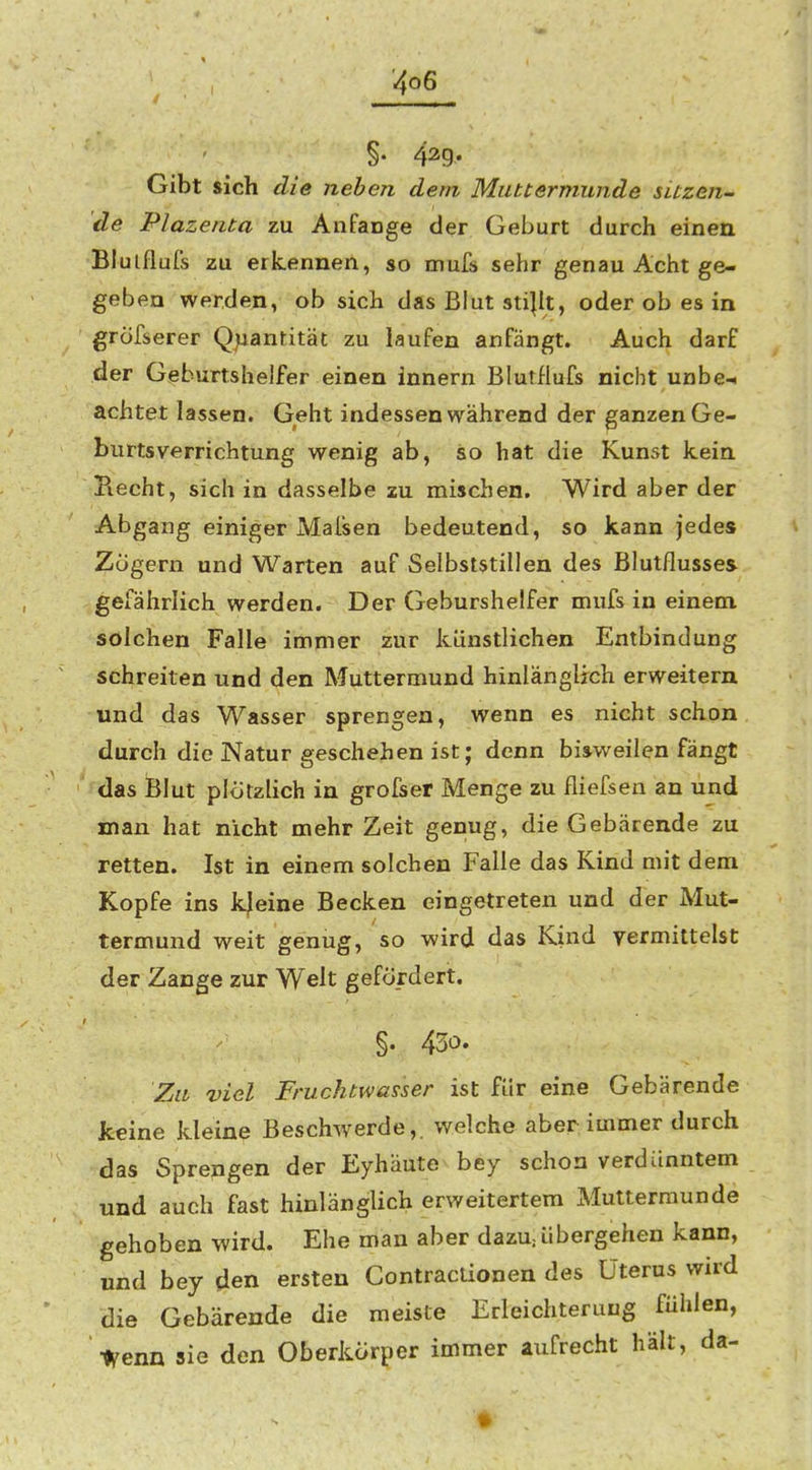 4o6 §. 42g. Gibt sich die neben dem Muttermunde sitzen- de Plazenta zu Anfange der Geburt durch einen Blulflufs zu erkennen, so mufs sehr genau Acht ge- geben werden, ob sich das Blut sti|it, oder ob es in grofserer Quantität zu laufen anfängt. Auch darf der Geburtshelfer einen innern Blutilufs nicht unbe-i achtet lassen. Geht indessen während der ganzen Ge- burtsverrichtung wenig ab, so hat die Kunst kein Hecht, sich in dasselbe zu mischen. Wird aber der Abgang einiger Malsen bedeutend, so kann jedes Zügern und Warten auf Selbststillen des Blutflusses gefährlich werden. Der Geburshelfer mufs in einem solchen Falle immer zur künstlichen Entbindung schreiten und den Muttermund hinlänglich erweitern und das Wasser sprengen, wenn es nicht schon durch die Natur geschehen ist; denn bisweilen fängt das Blut plötzlich in grofser Menge zu fliefsen an und man hat nicht mehr Zeit genug, die Gebärende zu retten. Ist in einem solchen Falle das Kind mit dem Kopfe ins kleine Becken eingetreten und der Mut- termund weit genug, so wird das Kind vermittelst der Zange zur Welt gefördert, §. 430. Zu viel Fruchtwasser ist für eine Gebärende keine kleine Beschwerde,, welche aber immer durch das Sprengen der Eyhäute bey schon verdünntem und auch fast hinlänglich erweitertem Muttermunde gehoben wird. Ehe man aber dazU; übergehen kann, und bey den ersten Contraclionen des Uterus wird die Gebärende die meiste Erleichterung fühlen, \enix sie den Oberkörper immer aufrecht hält, da-