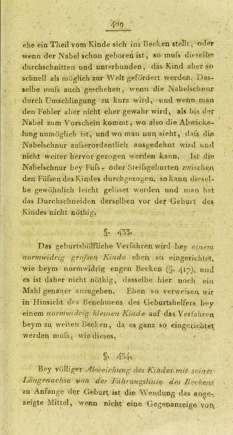 ehe ein Tlieil vom Kinde sidi ins Becken stellt, 0(l<^r wenn der Nabel schon gehören ist, so mufs dir?selbe durchschnitten und unterbunden, das Kind aber sp schnell als möglich zur Welt gefördert wenden. Das- selbe mufs auch geschehen, wenn die Nabelschnur durch Umschlingung zu kurz wird, und wenn man den Fehler aber nicht eher gewahr wird, als bis der Nabel zum Vorschein kommt ^ wo also die Abwicke- lung unmöglich ist, und wo man nun, siehtj dafs die Nabelschnur aufserordentlich ausgedehnt wird und nicht weiter hervorgezogen werden kann, Ist die Nabelschnur beyPufsr öder Steifsgeburten zwischen, den Fiifsen des Kindes di;rchgezogen, so kann diesel- be gewöhnlich leicht gelöset werden und man hat das Durchschneiden derselben vor der Geburt des Kindes nicht nÖthig. §• 433... Das geburtshülfliehe Verfahren wird b,ey eitvem normwidrig grofsen, Kinde, eben so' eingerichtet, wie beym normwidrig engen Becken (§. und es ist daher nicht nÖthig, dasselbe hier noch ein Mahl genauer anzugeben. Eben so verweisen wir in Hinsicht des Benehmens des Geburtshelfers bey einem normwidrig kleinen Kinde auf das, Verfahren beym zu weiten Becken, da es ganz so, eingerichtet werden mufs, wiß dieses. ' - . i f §. 434v Bey Völliger AOweichurTg (les Kindes mitr scindf;- Langenachse von der Führuns^slinie. des Beckens, zu Anfange der Geburt ist die Wendung das ange- zeigte Mittel, wenn nicht eine ■Gegenanzeige yor^