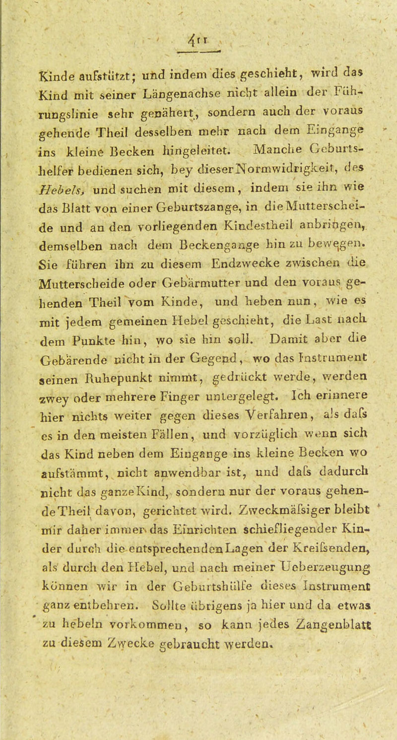 4^^ Kinde aufstützt; und indem dies geschieht, wird das Kind mit seiner Längenachse nicl^t allein der Füh:- rungslinie sehr genähert, sondern auch der voraus gehende Theil desselben mehr nach dem Eingange  ins kleine Becken hirigeleitet. Manche Geburts- helfer bedienen sich, bey dieserNormwidrigkeir, des Hebels, und suchen mit diesem, indem sie ihn wie das Blatt von einer Geburtszange, in die Mutterschei- de und an den vorliegenden Kindestheil anbringen, demselben nach dem Beckengange hin zu bewogen. Sie führen ihn zu diesem Endzwecke zwischen die Mutterscheide oder Gebärmutter und den voraus ge- henden TheiKvom Kinde, und heben nun, wie es mit jedem gemeinen Hebel geschieht, die Last nach, dem Punkte hin, wo sie hin soll. Damit aber die Gebärende nicht in der Gegend, wo das Instrument seinen Ruhepunkt nimn^t, gedrückt werde, werden zwey oder mehrere Finger untergelegt. Ich erinnere hier nichts weiter gegen dieses Verfahren, als daCs es in den meisten Fällen, und vorzüglich wt?nn sich das Kind neben dem Eingange ins kleine Becken wo aufstämmt, nicht anwendbar ist, und dafs dadurch nicht das ganze Kind, sondern nur der voraus gehen- de Theil davon, gerichtet wird. Zweckmäfsiger bleibt * nfir daher immer» das Einrichten schiefliegender Kin- der durch die entsprechenden Lagen der Kreifsenden, als durch den Hebel, und nach meiner Ueberzeugung können wir in der Geburtshülfe dieses Instrument ganz entbehren. Sollte übrigens ja hier und da etwas zu hebeln vorkommen, so kann jedes Zangenblatt zu dieisem Zwecke gebraucht werden»