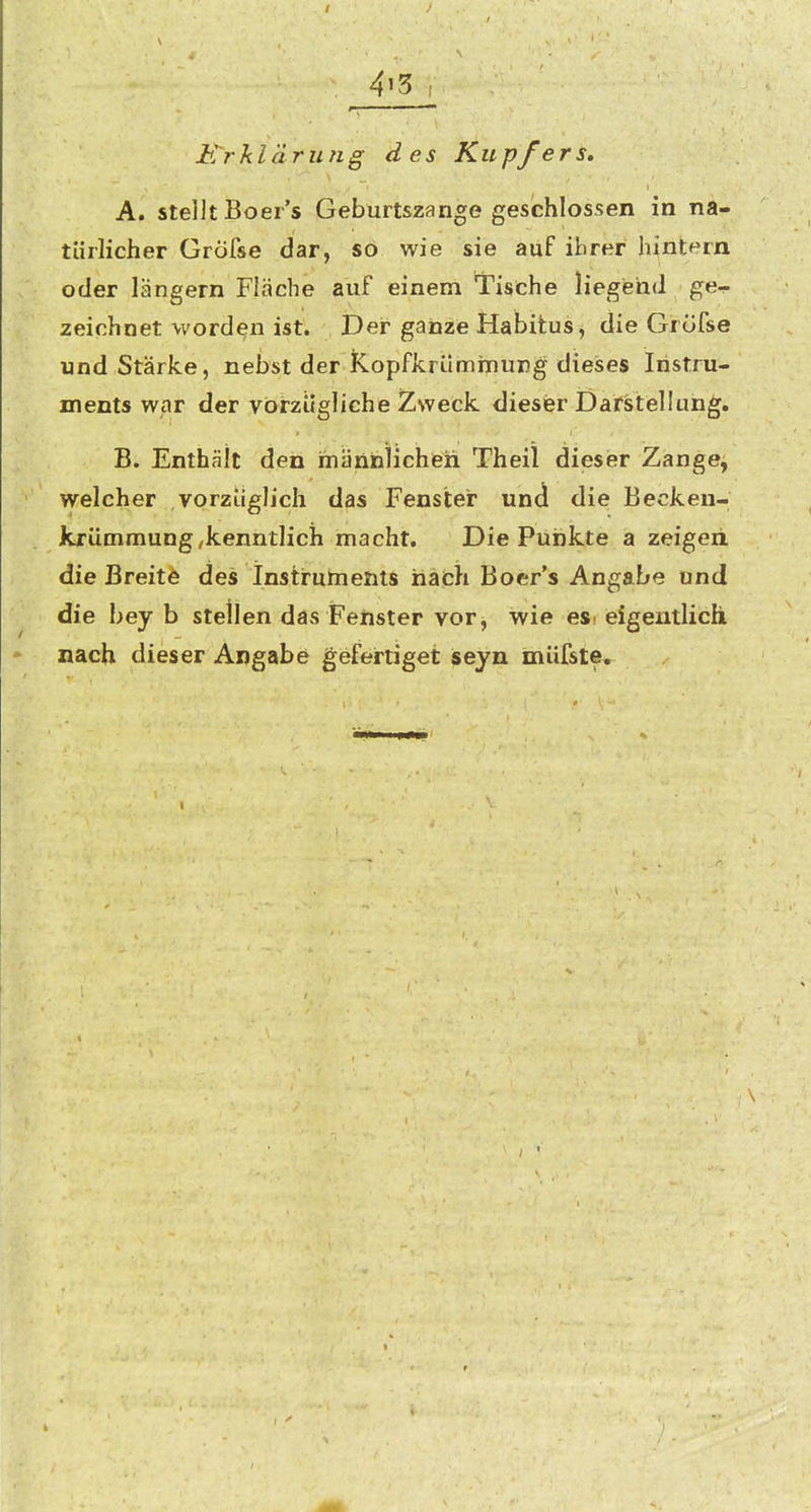 / 4i5 Erklärung des Kupfers, A. stellt Boer's Geburtszange geschlossen in na- türlicher Gröfse dar, so wie sie auf ibrer hintern oder längern Fläche auf einem Tische liegend ge- zeichnet worden ist. Der ganze Habitus, die Gröfse und Stärke, nebst der Kopfkriiminung dieises Instru- ments war der vorzügliche Zweck dieser DafStiellun^, B. Enthält den männlichen Theil diesier Zange, welcher vorzüglich das Fenster und die Becken- jkrümmung,kenntlich macht. Die Punkte a zeigeii die Breite des Instruments nach Boer's Angabe und die bey b stellen das Feilster vor, wie esi eigentlich nach dieser Angabe gefertiget seyn müfste. I