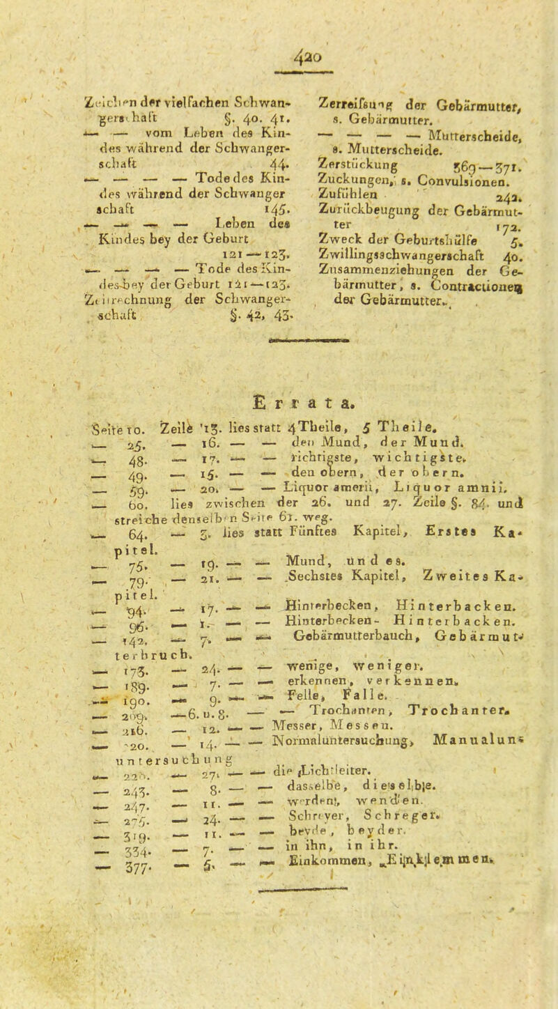 Zt'ic!if-n dff vielFarhen Srhwan- ■gers' halt §. 40. 41. *— —- vom Lfiben des Kin- d«s v/ährend der Schwanger- scliaTt 44' — — — Tode des Kin- des während der Schvvauger «cbaft 145. — I.ebea de« Rindes bey der Geburt 121 —123. «—. — i — Tode des Kin- des-bey der Geburt lii — la^. Zt itr»^chnung der Schwanger- achaf't §. 42, 43. Zcrrelfsuifj der Gebarmutter, s. Gebärmutter. — — — — Rlurterscheide, 8. Mucterscheide. Zerstückung 569 —37I. Zuckungen/ s. Convulsioneo. Zufühlen 243. Zurückbeugung der Gebärmut- ter , 73. Zweck der Geburtshülfe 5. Zwillingjschwangerachaft 40. Znsammenziehuneen der Ge- bärmutter, s. Coatracuoueg dei- Gebärmutter.., Errata. Selreto. iZeil^ '15. lies statt 4Tbeile, iTheile. — den Mund, der Mund. — richtigste, wichtigste» — den Obern, ,derohern. — Liquor «nnerii, Liquor amnii, en tJer 26. und vj. Zeile §. 84. und Statt Fünftes Kapitel, Erstes Ka« — Mund, Und es. —- .Sechstes Kapitel, Zweites Ka* — Hlnri»rbeckeo, Hinterbacken. — Hinterbpcken- Hinterbacken. ^ Gobärmutterbauch, Gobärmut'«' wenige, weniger, erkennen, verkennen» W -Felle» Falle. _ — Trochanten, Trocbanrer. — Messer, Messeu. — Nornialuntersucbimg> Manualun« dl iLicbtleiter. — dasselbe, die'selibie. — w-rdfn!, wen dien. — Scliriyer, Sch reget. — bfvHe , b ey d e r. ~> in ihn, i n i h r. mm £inkommen, ^£i2n,k;le,mmem 25. — 16. -- 48- •— 17. ~ 49- — 15- — 59- .— aoi — bo. lies zwisrli streiche densei b' n 5 64. p i t e l. ^ 5. lies 75. — 19- — .79- p 11 e 1. — 21. —- ^4- 17. — 142. t e r b r u c b. 173. 190. —6. u?S. X16. — 12. »— Untersuchung 'j. 2 ■''. 24^. — 8- — 2/(7. 1'-,. — 24- — 3'9- 377-