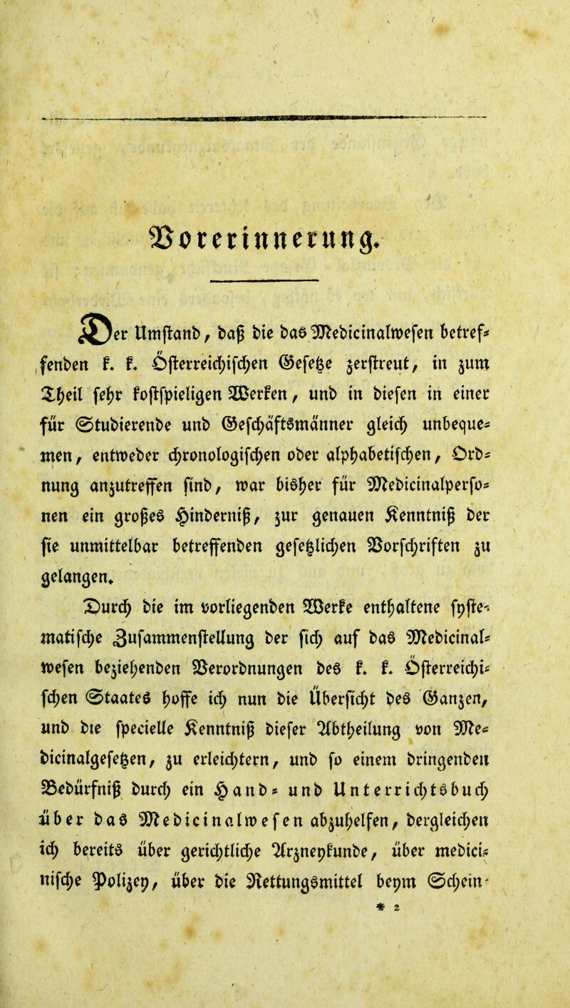 i^et Umflanb, ba^ bie baa 3}lebictnattt)efen betreff fenbeit 6ftemid;ifd;ert ©efefee jerpreut, in jum S^^eil fc^r Fojlfpieligen SCerfen, unb tri btefert in ^inei: für ©tubierenbe unb ®efc^aft6mannei* glei^ unbeque* men, entweber d^ronologifc^en ober a(p{)abettfc^en, Crb^ nung anjutreffen finb, war bieder für 3)^ebtcinalperfo* nen dn gropeö ^inbernif ^ jur genauen Äenntniß ber fte unmittelbar betreffenben 3efeglid)en SSorfd;nften gelangen» X)urd^ bie im v>orIiegenben SOBerfe enthaltene fpfte-^ Jnatifd;e 3wf<^i^^^nflellung ber fi(^ auf ba6 SKebicinal^ tiefen bejte^enben SSerorbnungen be6 t f. Öperreid^i^ fd;en <StaaU^ ^offe id; nun bie Überfid;t beö (S^anjen, unb bte fpecieUe Äenntni^ biefer Tlbt^eilung m\ ÜWe^ bicinalgefegen, ju erleid)tern, unb fo einem bringenben aSebürfnif burd; ein |)anb* unb Unterrid)tebuc^ über baa SKebicinalwefen abju^elfen, bergleid;en id^ b^;reitö über gerid;tlid;e ?(r^nepüunbe, über mebicU nifi^e ?)olije9, über bie Slettungemittel bepm @d;ein^