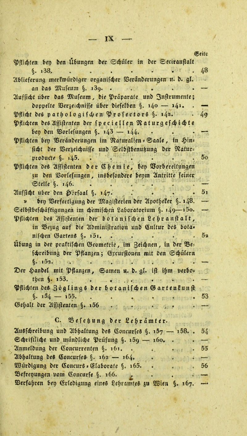 «PfTi4>fen feep bert Übungen bec (Sd^utec in bec tgeciranflatf §. i38 4B ZbüeUvüiiQ merfmurbiger orgonifc^ec SSecanberungen «. b. gl. an bo6 ^yiufeiim §.139.. . . . . — 2luffic^?t li&cr ba§ ^X^ufeum, bt^ ^räparafe unb 3nj!rumßnfc; boppetfe 23er§eic^>mffe üöer biefel&eu §. i4o — i4»« - — ^fltc^t be§ paf^otogif4>«n ^rofector§ §. 1^2, . 49 (pflichten beö-flffiflenfcn bec f p ec i eIIen 9^af urg ef ic^f € l&cp beit SSorlefungcn §. i43 — i44» • • • *ppic^)fen bep tBeranberungett im ^atüvaüen: ^aale, in ^ins fid)t ber SSerjeid^niffe iinb '(Sel&jlßenu^ung bec 9latucs ptoDiiCf? §. 145. . . . . . . . 5o ?PfJt(^fcn be« 2l[fttlenfen ber ernte, 6et) SJorbereifnngen 5u ben SSorfefnngen, tnebefonbece l&epm 2In(ritfe feiner eteUe §. i46. . . . j'^^ü^i^^:; Wftdtft ubev ben ^'5rfaat §. i47« .* • • • » 6cp SSerfertigung ber SiJJagiflerien ber 2(pot^efer §. 148. — (SeJbjJbefc^dffigun.qen im c^'emifc^en 2a6orafocium §. i49—»5o. v *ppic^fen beö ^Iffiilenten ber b 0 t a nif en ße ^r anfla If, in SSejug auf bie 2lbmintjirafion unb (SnÜur bc§ bota* nifc^en (Batten^ §. i5i, . . . . .6» Übung in ber praffifc^en ©eomefrie, im ^eiäftien, in ber 55e= fc^reibitng ber ^flan^^en; ^ciirftonen mit ben ©d^ulern §. l52. . . . . » . . — X)er ^anbel mit ^ftanjen, «Samen «. b. g(. ifl i^m ijerbos f{)en §. i53. , , , . . . — ^Pflic^fen beö 3ogling6 ber b 0 tanifc^en @ arfenfun jl §. i54 — i55. . . . . . .53 @ef;aU ber 2(ffiflenfen §. i56 . . . . . , — C. S5efe$ung ber Se^cdmfer. 2(ufif(^rei6ung unb ^ib^alfung beS ^oncurfeS §. 167 — i58. . 54 ©^jtifflic^e unb, munblic^e Prüfung §. 159 — 160. . . — 2lnmelbung ber ^oncurrenten §. 161. . . . .55 2l6^alfung beö ©oncurfeö §. 162 — 164. . . . — SBürbigung ber ©oncurg»^faborafe §. i65. . , , 56 SSefrepungen i>Dm ^oncurfe §. 166. ^ . . » — SSerfa^ren bep (Srfebignng eines ße^ramfeS Sßien §. 167.
