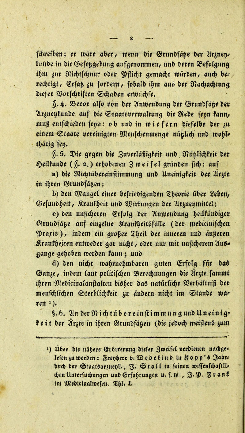 fd)rett)ett; er wäre okr/ wenn t)te @runJ>fa^e J>n' ^(rgnep- fi!iit>c in bie@efe^9eluuk9 aufgenommen/ unb beren S^efolgung i^m iiit 9^tcf)tfc^nur ober ^fltc^t Qemad)t würben, aud) nd)ti^tf Srfa^ §u forbern, fobafb i^m auö ber SHac^ac^tung btefer 53orfc^riften <Sc^aben erwud)fe. $.4* S3eoor alfo t»on b^r 2(nwenbung ber ©runbfd^eber ^frjnepfunbe auf bie <^taat6t?crwaltun9 Die SHebe fepn fann, mug entfdjteben fep»! ob ifnb tn wiefern btefelbe ber 511 einem @taat^ oereinigten SD?enfd)enmen9e nu^lid) unb woj^f* t^atig fe^» §. 5« X)ie gegen bie 3«öerldgigfeit unb 9?u^ltcf)feit ber i^)eilfunbe (§. 2.) erhobenen 3weifel grünben fic^): auf a) bie Ültc^tübereinpiramung unb Uneinigfeit ber 2irjte in i^xen ©runbfd^enj b) ben 3!}?angel einer befriebigenben S;l^eorie über 2eben/ ©efunb^ett, Äranf^eit unb Sirhmgen ber ^Irjnepmittel; c) ben unftrf^eren Erfolg ber 2(nwenbung l^etlfunbiger ©runb^d^e auf einzelne Äranf^eit6fdüe (ber mebictnifc^ien g>rajri0), inbem ein groger Z^eil ber inneren unb duneren Äranf^ejten entweber gar nid^t / ober nur mit unfi^erem 2luö* gange geljoben werben fann; unb d) ben nid)t wa^rnel^mbaren guten Erfolg für ba0 ©anje/ inbem laut polttifc^en Berechnungen bie Är^te fammt i^ren ^Webicinalanftalten bia^er ba6 natürKd^e 9Sei^dltnig ber tnenfd)lict)en ©terblic^feit ^u dnbern nid^t im ^tmU m- ren *). §.6. 2ln berO^irf)tübereinflimmungunbUneinig- tet t ber ilrjte in il^ren ©runbfdgen (bie jeboct) meijlenö jum über bie nähere örorferuug biefer ^mifel öerbienen nac^ge« lefen ju werben: ^cepf^etr 2Bei)eJinI> in Stopp'^ ^a^tf hudf tet ©faatsarjnepf., 3. @fol( in feinen wiffeHf^aftlis 6)en Unferfuc^ungen unb (Erfahrungen tt. f. n> / 3» 5 r an ?