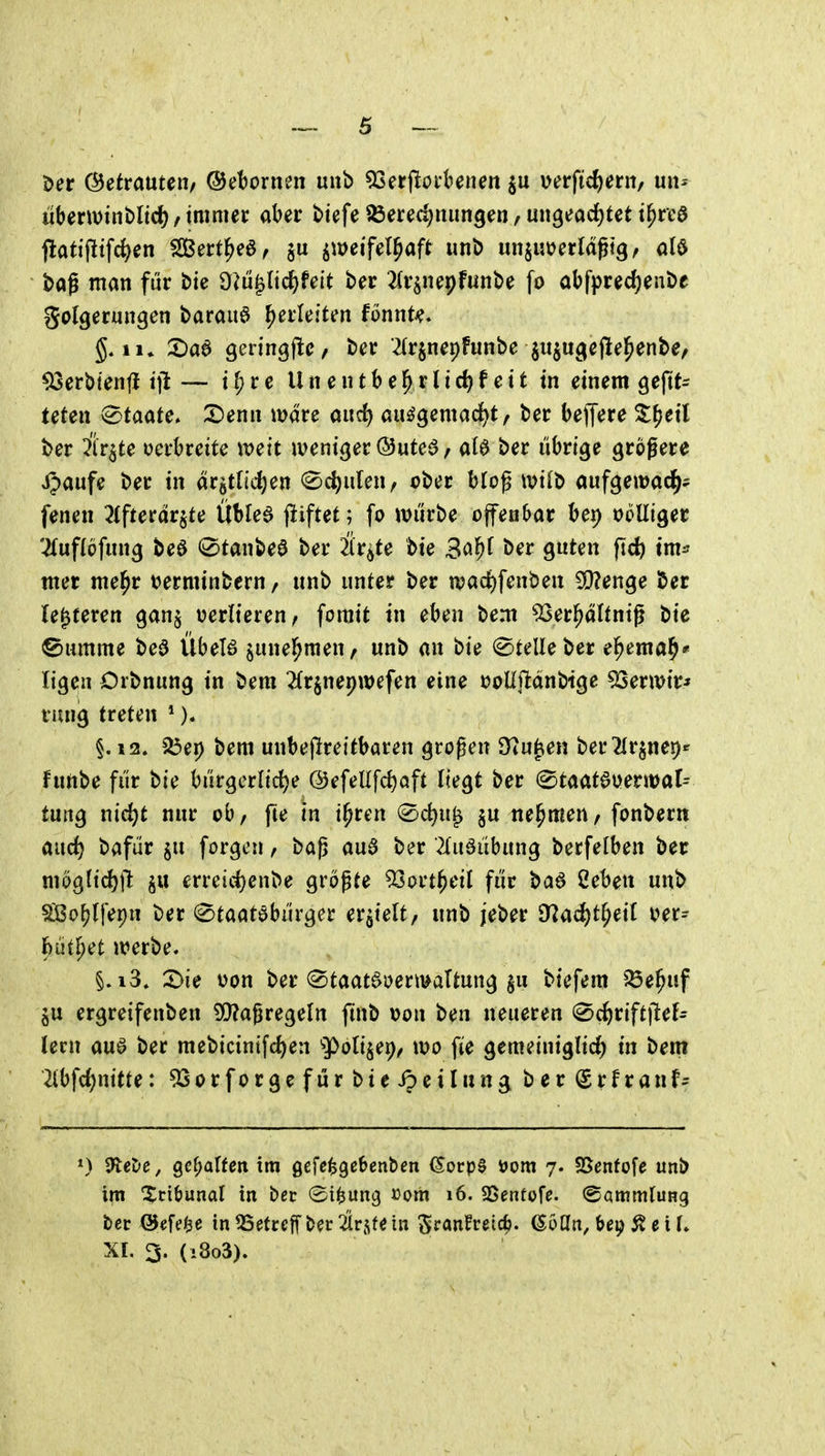 t>er (Setrauten/ ®et)ornen uub 53erfloi'beneit verftd)ern, un^ «berminblic^/ immer aber biefe ^ered;nimgen, ungeöd^tet t^re0 flatijltfc^en SBert^eö, zweifelhaft imt> unjutjerldgtg, M i>ag man für bie ü^u^Iic^feit ber ^(rsnepfiinbe fo abfprec^enbe golgeriingen barauö herleiten fonnU« II» 2)aa 9eringf!c< ber ^(rjnepFunbe ^i^ucjefiel^enbe, 93erbtenti iilt — i ^ r e U n e n t b e ^ r l i rf) f e i t in einem geftt- teten Staate» X)em\ wdre aud) auögemad>t/ ber belfere ^^eil ber Är^te oerbreite weit iveniger ©uteö, M ber übrige größere ijaufe ber in dr5tncl)en (Schulen/ cber bloß ivilb aufgewac^? fenen 2(fterdrjte Übled (liftef; fo würbe offenbar bei) ooUiger 2(uf(öfung beö 0tanbe0 ber 2(r^te bie Bo^^ ber guten ftd) tm^ wer mel^r tjerminbern, nnb unter ber tt)ad)fenben 3}?enge ber (enteren ganj oerlieren, forait tu eben bem ^er^dünig bie ©umme beö Übel6 junel^men, unb an bie (Stelle ber e^emal^' ligen Orbnung in bem ^(rjnepwefen eine ooUj^dnbige 53erwir* rung treten *). §.12. 5Öep bem unbejlreitbaren großen S^u^en ber^lr^nep^ funbe für bie bürgerlidje @efeUfd)aft liegt ber ©taat^oerwal^ tung md)t nur ob, fte in i^ren (Sc^u^ §u nehmen, fonbern and) bafür §u forgen, baß au3 ber 2(uäübung berfelben ber moglid)tlfc §u erreid)enbe größte ^Sort^eil für bad Ceben unb ^ßo(jlfepn ber «Staatsbürger erhielt, unb jeber ^!flad)t^dl oer- {)üthet werbe. §.i3. X>ie üon ber ^taat^oertualtung $u biefem ^e^uf ergreifenben SQ?aßregeln finb t>on ben neueren 0ct)riftjlef= lern aua ber mebicinifd)en »Polizei), wo fie gemeiniglich in bem 2lbfd)nitte: 53orforgefurbteipeilung berSrfranf- ») 9tet»e, gehalten im gcfe^gebenben ^orp0 »om 7. SSenfofe unb im Xcibunal in bec ©i^ung »om 16. S5enfofe. ©ammluHg ber ©efei^e in QSefceff ber 2lrste in Sf«nfreic^. (SoUn, bei^^e i U