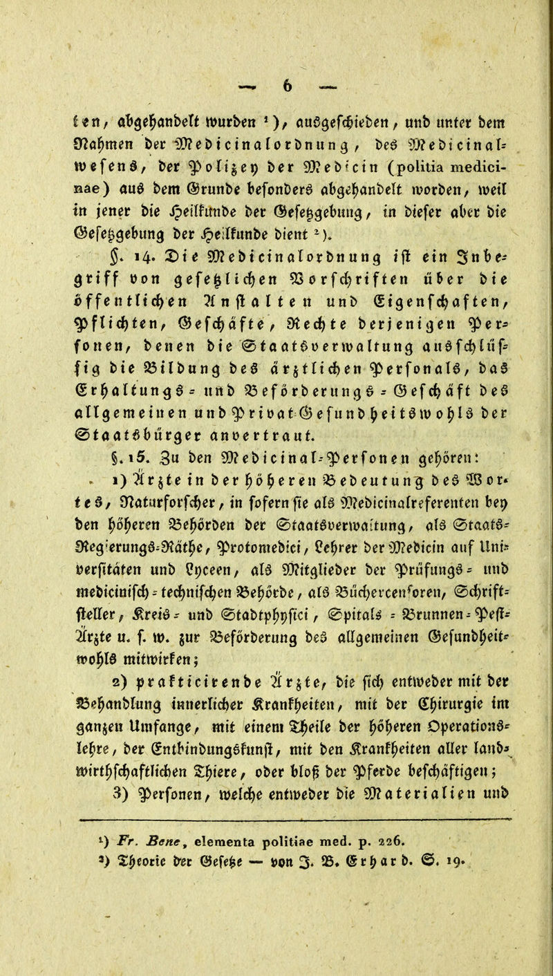 ittif ab^e^dtihdt n^ur^en *)/ aud^eWteben, utib imtet bem Üla^mm b^r 5D?ebtctnalorbnung , be^ ^JJ?et)tctnal= wefenS/ ber ^oU'^cn) ber 3)?ebUtn (politia medici- nae) au6 bem ©runbc befonDera abgel^anbelt ivorbeit/ meil in jener bte jpeiihmbe ber (Sefe^^ebiui^ / in btefer ahn bie C^efe^gebung ber ^eilfunbe bient -)* 5* 14. X^ie SD?ebtctnalorbiiun9 tfl ein 3^^- grtff üott gefeilteren ^ 0 rfd)rtf ten über bte ^ffentltc^en lln galten unb (gtgenfc^af ten, g>fn^ten, (^efc^afte^ ^ytec^te berjent^en q>er* fönen, benen bte fStööt^Dermaltung anafd)U'if- ftg bte ^tlbung bea dr^tfidben g>erfonal6, ba§ Srl^altun^a^ unb ^eförberunße^QefcJ^äft beö allgemeinen unb $>riüat (^efunb (>ett0it) ol^U ber ©taatabürger anvertraut §»i5, 3u ben 5[)?ebicinal--g> er fönen geboren: . i) Är$tein berl^ö^eren-^ebeutun^ be^^or» feö/ O^aturforfc^er, in fofernfte aU 33?eblctnafreferenten bep ben ^o^eren 5Öel^6rben ber (^taotaoerm<situn(), al6 (^tmt^= 0?eg'erungö^^ät|^e, 9)rotomebici/ Üe^rer ber^D?ebictn auf Uni^ ijerfitdten unb ^Ipceen, aB ^Oiitcjlteber ber ^n'ifungö^ unb mebidntfc{)-'tecE)ntfcren ^e^orbc/ aB ^uc^ercen^oreu/ 0d)rift- fleller, ^reiö- unb ^tabtp^pftct, ^pttal^ -- 5ßrunnen--^e(l- ilv^te ü* f. w* gur 5Öef6rberung bea allgemeinen ©efunb^eit* wo^B mittt^irfen; 2) ^jraFticirenbe ärjte, bie fid) enti\)eber mit ber ^el^anblung tnnerltcber Äranf5)eiten, mit ber S^irurgie im ganzen Umfange, mit einem ^eile ber l^o^eren O^jerationa*' le^ire, ber Sntbinbungahtnji, mit ben ^ranf^eiten aller lanb*. it)irt^fcf)aftlicfeen Z^iete, ober blog ber g)ferbe befd[)dfttgen; vS) g>erfonen, weld^e entmeber bte 9!}?ateriarien unb ^) JP>. Bene, elementa politiae med. p. 226.