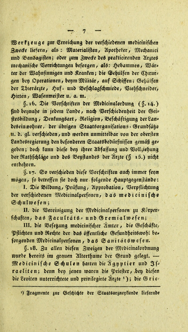 ^etenge jur i^tmd)un^ ber mfd^khtnett mebtcmtfd)ett ßmde Itefecii/ alö : aÄatmalijlen, 2(pot^eter, 9D?ec^antct «nb ^an^a^tflen; ober jum 3wecfe beö prafttctrenben 2{rjte^ nied)amrte 5Serrt(^tun^en Ufot^ettf aU: J^ebammen, SBar* tet ber Sßßal^nftnmgett unb Äranfeti; bte (Se^ulfen ber (E^trur-- gen bei) D))erattonen/bepm 9[)?ilttdr, auf €>cl)iffen; @ei;iUfett ber ^6terdr§te, ^uf^ unb ^^efci^lagf^imtebe/ ^te^fd^neiber, Ritten / fßSofenmeifier u« a. tn. i6. 2)ie 5Sorfc^)riften ber ^ehicinalotbun^ ($*i40 jjiiib bepna^e in jebem ^anbe f md) 93erfd)ieben^ett ber ©et^ jleabtlbun^, 2)enfun90art^ Dteli^ton, ^Öefdjafttgung berCatt* be6etn?üöl^ner/ ber übrigen 0taat6organtfattona^runbfögi? lt. b. 9I. oerfc^ieben / unb werben unmittelbar uon ber oberjlert Canbe^regierung benbefonberen ^taatöbeburfnifpen c^emdg ge^ geben; boc^ fann biefe bep i^rer ^(bfaffung unb ^Sott^te^ung beri9tat^fc^l(%e unb M ^l^epjlanbeö hetüt^te i5.) md)t entbel^ren. g. 17. @o oerfd)ieben biefe 9SorfcJ)riften aud^ immer feion wogen, fo betreffen fie bod^ nur fotgenbe ipauptgegenildnbe: L 2)ie ^ilbung, gOrufung/ 2())probation/ ^Serpflid^tung ber »erfc^iebenen ?0?ebictnaf^)erfoncn, baö mebicinifd^i^ d) u Up e f e n ; IL bie ^jeretnrgung ber 50?ebicinalperfönen §u Ä5rper^ fd)aften, baö gacultdta^ unb (Sremtalwefen; III. bie ^efe^ung mebicintfc^er Ämter, bie ©efcfjdfte/ ^flic^ten unb S^ec^te ber baö offentficfte ©efunbl^eitamol^l be* forgenben 9()?ebtcinaIperfonen , ba6 (Santtdtöwefen. 5.18. 3u allen biefe« Stt^eigen ber 9[)?cbicinalorbnuttg XWt^e bereite tra grauen 2{(tert^ume ber @runb gelegt. — 5!}?ebic{nifd)e ^d)üUn Ratten bie 2lgp^tter unb 3f- raeltten; benn bet) jenen waren bie ^riejler, »bep biefen bie Ceoiten unterridjtete unb )^rti?ifegirte ^r^te *); bie @ rte-