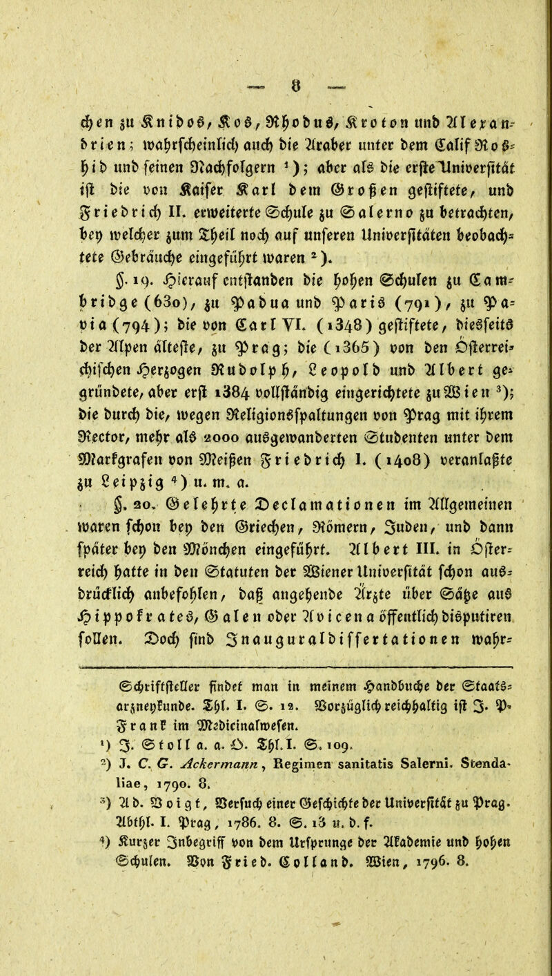 hticn ; it)a^rfc{)etnlid) and) bie Zvabet unter bem €alif 9to§^ ^it> unb feinen Diad^folgern aber oB bie erjieHntüerfttat tjl bie i^ou Ämfer Äarl bem @rogen gefitftete, unb grtebrirf) IL erweiterte ^^cf)ule $u ^Salerno betröc^ten, Bet) «jelc^er jum ^^^l^ett nod) auf unferen Unioerfitdten Beobacl^= tete (Bebräurf)e eingeführt waren §,19. hierauf entjlanben bie l^o^en ^d^ulen ju (Eant-- brib^e (63o)/ ju ^abua unb q)art6 (791 )a $» t)ta (794); bie tjon (SarlYL (i348) gefiiftete/ bie^feita ber 7((^en dXfejle/ ju ^rag; bie Ci365) i?on ben Ojlerrei* ft)ifc^en ^erjogen SKuboI^)^, ^eopolb unb Gilbert ge^ grünbete^ aber erfl i384 üol][fldnbig eingerichtete juSCBien bie burc^ bie, wegen Steligion^fpaltungen t>on ^rag mit i^rem SKector, me^r ciU 2000 auagewanberten <dtüt>^ntm unter bem SDJarfgrafen üon 5Q?eigett grtebrtci^ h (1408) tjeranlapte 20ipsi9 ^) u* m. a. g. 20, ©elel^rte 2)eclamationcn im OTgemeinen waren fc^on bet) ben @riedf)en/ Dtömern/ Suben, unb bann fpdter bep ben 9[)?michen eingeführt. 2(lbert IIL in Dfler-- reid^ h<^fte in ben <^tatuten ber S[ßiener Unioerfttat fd)on aua^ brücflid) anbefo^fen/ baf ange^enbe 2(r§te über ©d^e au6 ipt^)pofratea/@alen ober 7f o i c e n a offentlid) biaputiren foU^jt* X>od) ftnb Snauguralbiffertattonen wa^r- ©c^tifffleOer finbef man tu meinem ^an&biic^e bcr (gfaatö? ör^nepfunbe. S^l. I. 12. SSocsüglic^ retc^hÄltig t|i 3« ^' SranC im 5!)l5&tcinarn)efen. ') 3. @f otr a. O. S^M. ©. 109. 2) J. C. G. Ackermann, Regimen sanitatis Salerni, Stenda- liae, 1790. 8. ^) 21 b. ?öoic^f, aSecfuc^ einer @efc^tc^febecUmt)errit5t§u^ra0. 216(^1. I. «Prag, 1786. 8. e. i3 u. b.f. ^) Äurjer jubegciff tjon bem Urfprunge bec Habemie unb ^o^en
