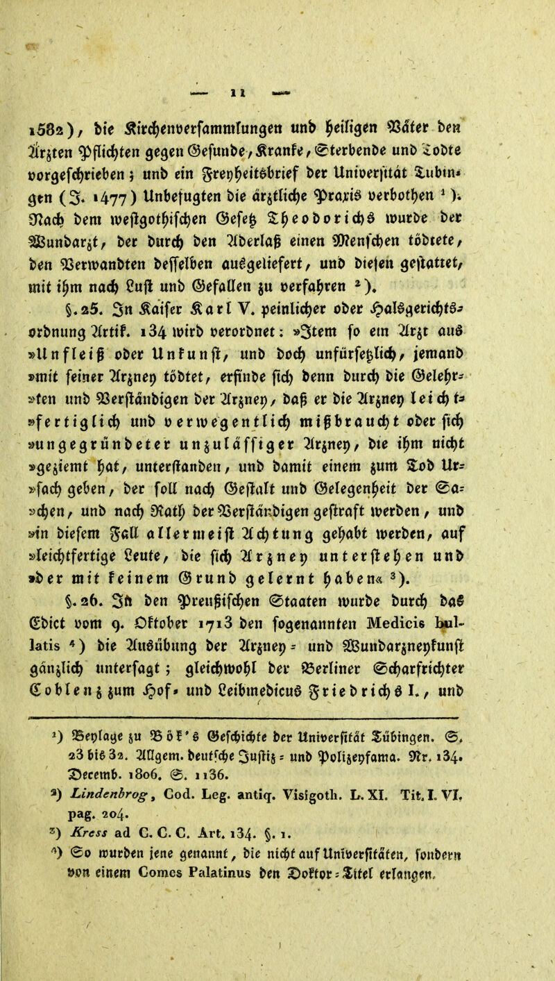 &§ten g>flic^ten gegen@efunbeyÄranfe,^^terbenDe unb ioDte »orgefc^rteben j unb ein Srep^eitebrtef ber Untoerfttät 5,ubin* ^en (3* 1477) Unbefugten bi'e ät^tUö^c ^tm6 üerbotl)en ^ )♦ madi bem wejlgot^ifc^en @efe^ ^^eobortd)^ n)urbe ber 5iBunbar^t, ber bitrc^) ben ^Iberlag einen 30?enfcben tobtete/ ben 9Semanbten beffelben ou6geltefert, unb bieten ^eftattetf mit t^m nacft ßujl unb ©efaöen ju »erfahren §.25. 3n Äatfer Äarl V. peinlicher ober ^oBgeric^ta^ orbnung 2(rtif. 184 imrb t?erorbnet; ^^tm fo em 2Ir§t miö »Unfletf ober Unfunji, unb bod) unfürfepc^z jenianb »mit fetner ^(r^nep tbt>Utf erpnöe ftc^ benn burc^ bie ©ele^r- »ten unb 5Serjldnbtgen ber ^(rjnei)/ ba^ er bie Tlrjnep lei rf) t^ 5>fertigrid^ unb 0 envegentlief) migbrouct)t ober fic^ »ungegrunbet er unjul affig er ^Irjnei)/ bte t^m nid^fc »ge^kmt l^at/ unterflanben / unb bamit einem jum S:ob Ur^ »fac^ geBen, ber foll nad) ©eflrtlt unb Gelegenheit ber (^a- »(hen z unb nacl) fHaÜ) ber ^er|ldnbtgen geftroft n?erben / unb »in btefem ^aU allernieijl 2lc^tung gehabt werben/ auf »leicl)tfertige ^eute, bte ft(|) ^(rjnep unterjlel^en unb »ber mit feinem @runb gelernt ^aben« §.26. 3ft ben ^reugifcl)en (Staaten würbe burc^) ba§ (Ebict v>om 9. Oftober 1718 ben fogenannten Medicis bil- latis bie 2(u6ubung ber ^Ir^nep^ unb f£Bunbar§ner)fun(l gdnjltd) unterfagt; gleid)Wol^l ber ^öerliner (gdjarfric^ter €0blen j jum ijof• unb ßeibmebicud griebrid)öL, unb 0 SSepfaije 95öf*§ @ef(^i*fe ber Unttjerfifat Sulingen. 23 bie 32, 2tagem. beiiffc^e Suflij = unb ^olisepfama. 9^r. i34. 3)ecem&. 1806. @. ii36. 3) Lindenbrog, Cod. Leg. antiq. Visigotli. L. XI. Tit. I. VI. pag. 204. 2!) Kress ad G. C. C. Art. i34. §. i. ^) (£0 «5urben iene genannt, bie nic^f auf Unitterftfafen, fonbetit öpn einem Comes Palatinus ben ^offor = $ttet erlan^ien.
