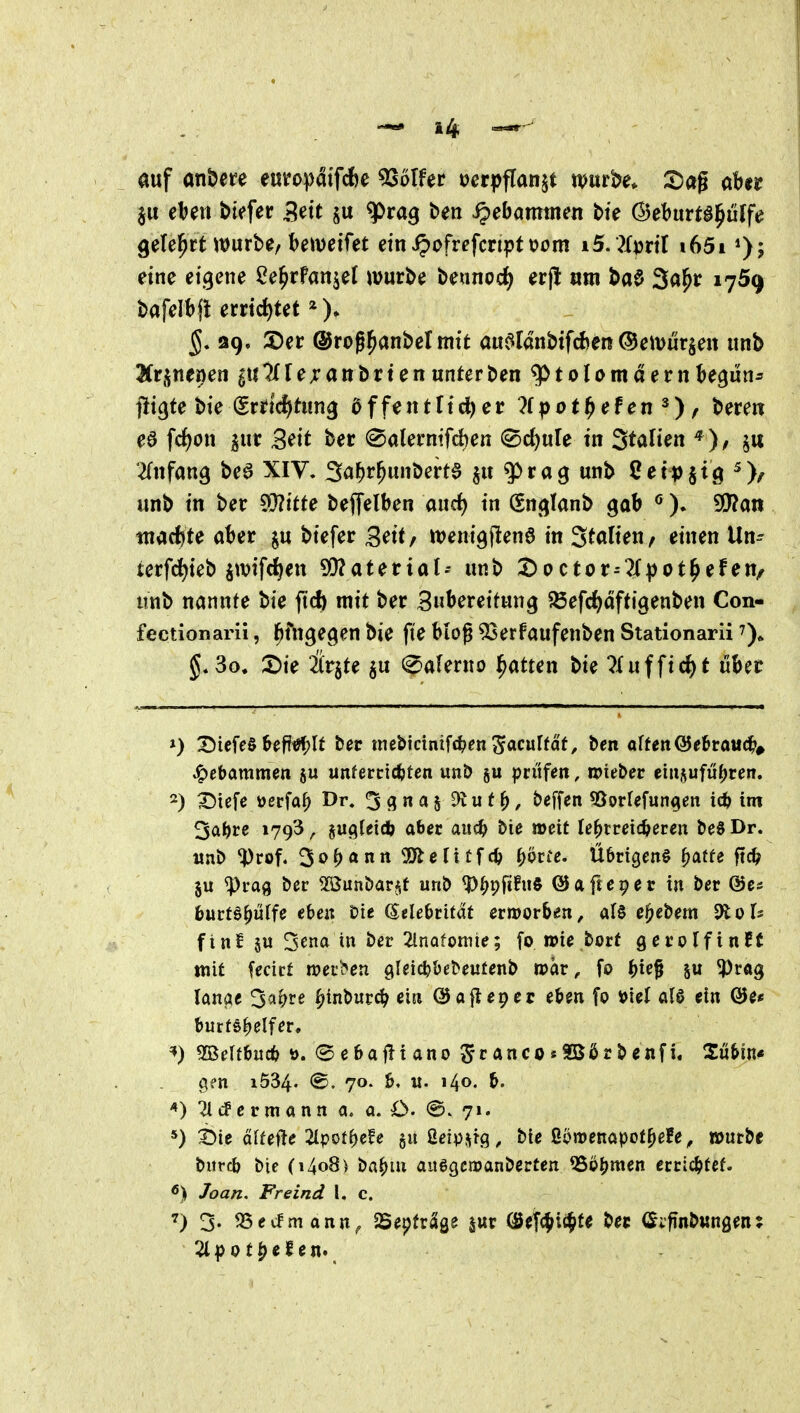 auf an&ere eutopdtfcfee 5SoIfer ocrpflanjt mt^e. S)ag abju eljen biefer Seit q>ra9 ben Hebammen bt> ©eburt^^uffe gelehrt würbe/bereifet etn«^ofrcfcriptt>om iS.Zml i65i eine eigene ^e^rPanjel würbe beunod^ erj! «in ba0 3a^r 1769 bafelbfl errichtet 5. 39. 2)er ©rog^anbelmtt aitc^ldnbifcfcen ©ewurjeit iinb 3(rsnenen guTfrejcanbrtenunterben ^tolomaernbegun- flirte bie (Srrtd^tung öffentttc^er ?fpot^efen^) / berert ea fc()on ^ur 3^it bec (©alermfcben ©djule in St^^Hen ^ ^Tnfang bea XIV. 3flWbert0 jit q>rag unb iJetpjig ^)/ unb in ber ^Hitte beffelben and) in (Sn<jlanb gab 9!}?an tnacfcte aber biefer Seit/ wemgjlene in 'Stalten^ einen Un- terfd)ieb jwifc^en ^atetial^ unb t)0ctor--?X))ot^efeu/ iinb nannte bie ftc^ mit ber Subereitung $Sefd)dfti9enben Con- fectionarii, ^fu^ec^m bie fte biog ^erfaufenben Stationarii 7)^ 3o. 2)ie &jte ju (^aUvno f^atten bie 7-(ufficJ)f über ») X)icfeS bef!i?f;lt ber mebicinifc^>en ^acuffat, ben äffen ©e&roud^^ Hebammen ju unferctcfeten unD ju prüfen, njieber einzuführen. 2) X5iefc i^erfa^ Dr. 3 3^5 E^ut^, beffen ^Sorfefun^en id) im ^ai)te 1793, sugleid) aber aud^ bie »eit lehrreicheren beS Dr. wnb ^rof. 3ohann SSÄclitfch ^övte. Übrigen^ h^tfe ftch ju ^rag ber ^öunbar^it unb ^hpfi^* ©afte^er in ber ©c« b«rt6h«ffe eben bie (Sciebrifdt ermorbien, e^^^bem dtoU finE SU 3ena in ber 2lnofonite; fo n>ie bort geroIfinEt ttiit fecirf werben gleicbbebeufenb »ar, fo bief ju ^rög lanae 3ahre ^inbur(^ ein (Ba fiep er eben fo Viel alö ein @e* butt§helfer. 5ßelfbuch 0. ©ebafliano 5ranco«SBßrbenfi. 2übin* gen 1534. ®. 70. b, u. 140. b. ^cf ermann a. a. C <Sv 71. *) ^ie älUÜe 21pothe?e §u ßeipurg ^ bie ßomenapothefe^ nourbe biircb bie (i4o8) t>a^itt aiiggeroanberten Lohmen errichtet. ^) Joan. Freind \. c. ^) 3- 55ecfmann^ SSepfräge jur (öef(^i£^fe bec (Sifnbwngen: