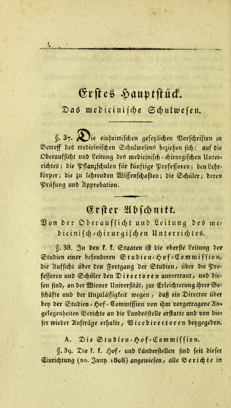 ^i'fteS Spauptftüä, Sag mci)icini|d;e ©d^iiüpefetu §* 37. ^iC/ie ei'n^eimiifd)en gefe^lidjen ^otfd)viftm in betreff beö mettcintfdjen (^d)i\lmfem5 bejte^en ftct): auft>te Oberauff]d)t iint> 2eitmi^ be6 mebiciitifrf) d}trur9ifci)en Unter* rid)tea; tte ^pflan^fdiulen fi'ir fiinftige ^rofefforcn j benl^e^r- forperj bie le^renben Siffenfc^aften; <^d)üUv; tmu SSon ber Ohetanf\xd)t unb Bettung be§ mc- b\cini^d)^dfiv\it^i\d)en Untetxid)te^. 5. 38. 3 ben f. f. (Staaten ifl bte oberjle Leitung ber ^tubi'en einer befonberen (Stubien-^cf^(lommiffion, bic ^lufpcfct über ben gortgan^ ber ^tubten, über bie g>ro- fejToren unb 0cl)üler ben X)irectdren ant?ertraut/ unb bie- fen ftnb/ önber2Biener Unii>erfltät/ jur (Erleichterung i^rer@e- frf)affe unb ber Un^uldffigfeit m^en , baf ein X)irector über bep ber (Stubien* ^of^ (^ommtjyion v>on t^m i>or9etra9ene 2(n» gelegen^eiten ^eric^te an bie Canbe^j^elle erflatte unb üon bie* fer wieber 2tuftrd(^e erl^alte, ^icebirectoren beigegeben. A. t>\t (^tubten-'^of--(^ontmtffion. §.39. X)te F. f. ipof^ unb ednberjleüen ftnb fett biefer