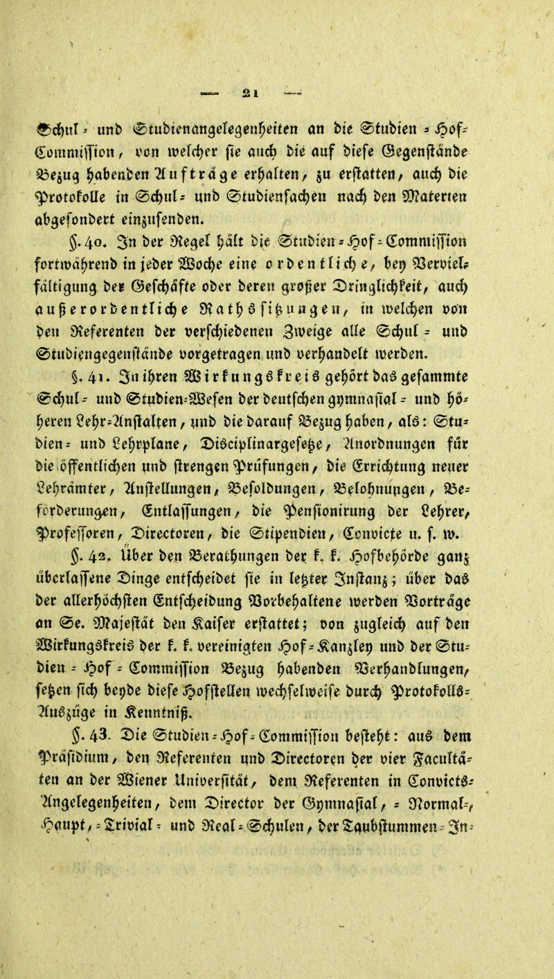^djitl' imb ^tubte^tiön^eregenl^etten an bte ^ii\Vm\ = Jpof- ^ommi)Tjciw von m\^n fie aiicb bie auf biefe ©egenftanbe iöe^u^ ^abenben 2{uftrd^e erhalten/ §u ^rflatteri/ aud) bte q^rotofoUe tn ^c^ul- unb (^tubienfad)en nac^ ben 3)?aterteu abgefonbect emjiifenben* 5.40. 3n »5^*^ 9^ei)el ^alt bie ^tubien -Jpof ^dontmiiTton fortmd^renb tn jeber ISßoc^e eine 0 r b e n t f t d) bep 53erüielp fdltigung be? (Befci)dffe ober bereu groger '^t'm^Xi^Wxtf au«^ außerorbentlic^e SKat^ 6 fif^iui^^eu/ ta welchen t>on ben Dieferenten ber vcrfd)tebeneu S^veige alle ^ci)uC ^ uub ©tubiengegenftdnbe vorgetragen «nb Der^anbelt merben. §. 4i. iwii^un SGßtrf ungöfreiö gehört baögefammte (^d)ut- unb @tubten--3Befen ber beutfd^engpmnailal- nnb ^ö^ leeren 2e^r-2lnjlaUen, ynb biebarauf ^e^ug^nbeu/ al6: ^Stu^^ bien- unb Oe^rftane, l^tactpltnargefe^e/ ^tnorbnungen für bieioffentltd)en unb flrengenPrüfungen, bie (Errichtung neuer Sef;rdmter, Hnflellungen / ^efolbungen^ ^efobnungen, ^e- forberun^n, Q^ntlaffungen / bie ^enftonirung ber Ce^rer, |)rofef[oren, 2)irectoren, bie @ti|)enbten / donoicte u. f. m. 5. 43. Uber ben Verätzungen ber f. f. ipofbe^örbe ganj überlaijene 2)tnge entfrf)eibet fte in le^ter Snj^an^; über bad ber aUer!^öd)flen (Sntfd^etbung ^Soi^be^altene merben Vortrage an <®e. 5l}?a|ej^dt ben ^atfer er<lattet; oon jugleid) t)zx\ Sirfungafretö ber 11 oeretnigten ipof^^an^fei) unb ber (Stu-- bten Jpof = (Eommijfton 'Äejug ^abenben '33er^anbfungen/ fe^en ftd) bepbe biefe jpofjlelTen mec^fefitJeife burc^^ g)rotofoUa= ?fu6^uge in ^enntntg. 5.43. 2)ie (Stubien-'i^of- Sommiffton bejle^t: auö bem f>rdfibium, ben Sfteferenten unb 2)irectoren ber oier Jacultd- ten an ber Siener Unioerjttdt/ bem Referenten in (Sonotcta- '^{ngefegenl^eiten/ bem 2)irector ber ©pninapat, Ü?ormar-v .^au})t^ = S;rioiar- unb Real^«Bennien, berS:0ub(iummen-3n'*