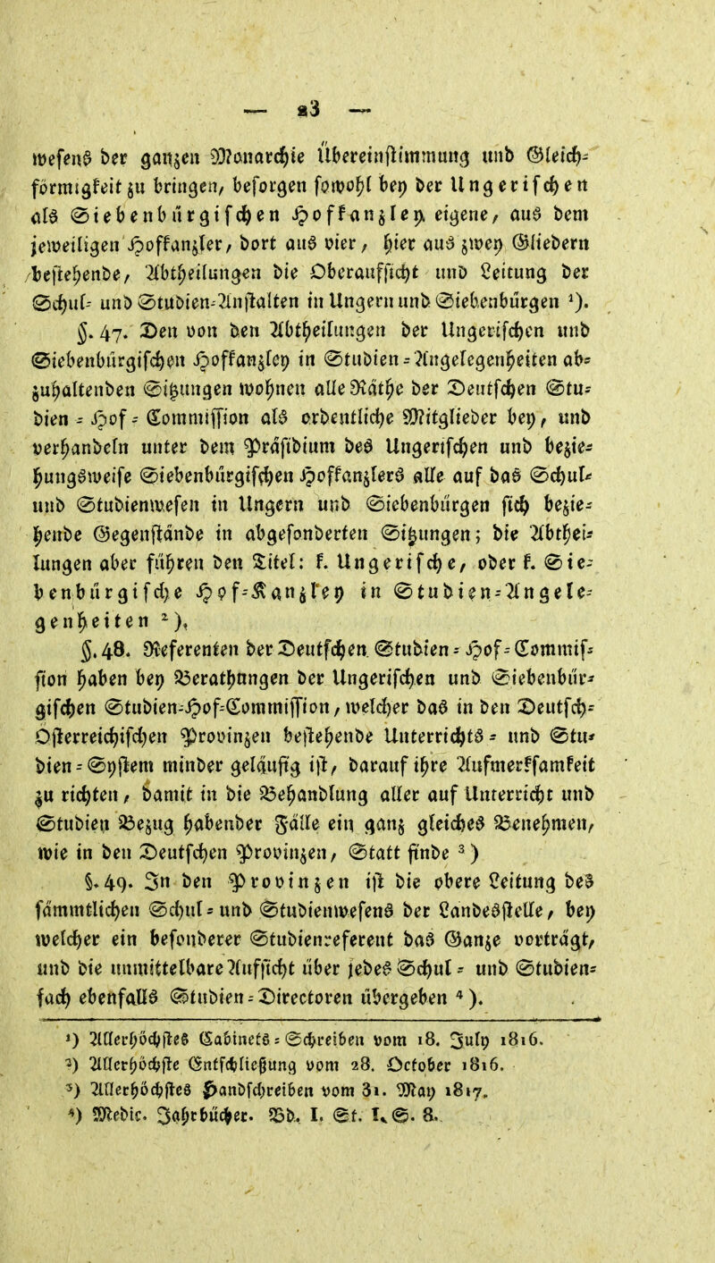 förmigfeit $u bringen, beforgen forvo{)f bep bec U n g e c i f c& e tt öle (Stebenburgifc^en ^off<injIeix eti^ene, au^ bem jeitjeiligen ipoffanjjer, bort au6 uier/ §ter öu6 jiDei) ©Itebern /l)e)le^ent)e/ 21bt^eilun3en bte Dbcrauf|ld)t iiuD Leitung t>ec 0vi)uf- unö^tuöten-Tinilalten tu Ungern un]> Siebenbürgen ^. 47. 2)en üott ben Tlbt^ethingen ber Ungerifd)cn «nb ^iebenbürgifc^en ijoffan^fep in 0tubien^ Angelegenheiten ab- ju^ültenben (^t^ungen wohnen aUcdlät^c ber 2)eutfc&en @tu- bien i?of(Sommiffion aB orbentlic^e S!}?itglieber bei;, iinb ver^anbefn unter t>em ^rdfibtum beö Ungertfc^en unb bejie^ l^ungömeife Siebenbiirgif^en ipeffan^Iera «He auf ba§ Sc^ul* unb (Stubtenmefen in Ungern unb (Siebenburgen ft^ be^ie- l^enbc ©egenfldnbe in abgefonberten St^ungen; bie ^Ibt^etJ lungen aber fuhren ben 3:itel: f. Ungertfd^e, ober t Sic- bcn,bürgtfd)e S^Qf^^an^Ui^ in Stubten--2lngele-- genl^eiten 5.48* Dteferenten ber X)eutfc^>en. <^tut^kn ^ JpofQ^ommif^ fton l^aben her) 33erat!)nngen ber Ungerifc^en unb Siebenbur^ gif4)en Stubien--ipof--(£ommijTij>n/u>eld)er ba6 in ben 2)eut[c^^ Djlerretd^ifd^en ^routn^en bejle^enbe Unterrichts - unb Stu* bten^Spflem minber gelauftg i\tf barauf i^re ^{ufmerffamfett |u richten, bamit in bie ^e^anblung aller auf Unterricht unb ^tii'^ien 5Öe^ug ^abenber %äih ein gan§ gCeic^e^ ^^ne^men, wie in ben 2)eutfd^en ^roüinjen, Statt ftnbe ^ ) §♦49» 3n ben ^rootnjen ifi bie obere Leitung be^ fdmmtltci)en Sd)ul-unb Stubienmefend ber Canbedjielle / bei) tuelc{)er ein befonberer Stubienreferent baf> ©an^e vortragt/ unb bte munliUlbauHnf\id)t über jebe§Sc{)ut^ unb Stubien- facf) ebenfalls Stabien I)irectoren übergeben * )* 0 2lC[erf;odSifleS (Sa&inetö j (Sc^^reibeu »om 18. ^ult) 1816. -) 21001-^üc^jflc (Snff(t>Iicgung uom 28. Ocfo&ec 1816. 5) Wev^oä)^c^ S><M\W)veihen vom 3i. ^ap 1817.