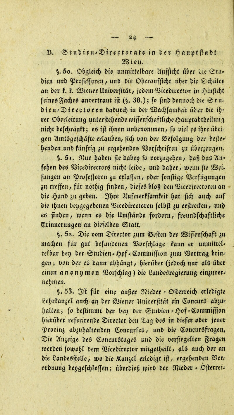 §. 5o. Oh^Uid) bie mmitulhate liüf]id)t über t^je 0tu^ bien «nb ^irofej[oren, unö bte OberauftTc^t über bie €'d}iHer on ber t f. Steuer Untüerjttät/ jebem^tcebtrector in Spinfidji fetne6gac^ea anvertraut ijl (§. 38.); fo finbbennod) bie v^tu-- bten-X)trectoren baburrf) in ber Sacfifaitifeit über bie i^-- rer Oberleitung unferfle^enbe \viffenfd)aftlu^eipauptabt^eihni3 lüd^t befd)ranft; e6 i\l i^nen unbenommen/ fo viel e^ i^te übri-- gen Tlmtögefc^dfte erlauben, fid) von ber SSefolgung ber befle- l^enben unb fünfttg ju erge^enbe« 9So^f(f)riften $u überzeugen. 51. 9tur ^aben fte babep fo oorjuge^en, baß ba6 2ln^ fe^en beö 93icebirectüra nid)t leibe/ unb ba^er/ wenn fte Sei- fungen an ^rofefforen ju erladen, pber fonftige Verfügungen III treffen/für npt^ig ftnbeu/ biefedblog ben Vicebjrectoren an bie jpanb ^u geben. 3^re 2{ufmerffamfeit ^at fic^ auc^ auf bie i^nen bepgegebenen Vtcebirectoren felbjl §u erftrecfeu/ unb ea pnbeu/ wenn ea bie Umjlanbe forbern/ freunbfc^aftlic^e Erinnerungen an btefelben ^tatt 52, X)ie üom X^mctot ^um 25efien ber SCßtlfenfi^aft mad)en für gut befunbenen Vorfd)ldge fann er unmittel^ tefbar bep ber ©tubien^ippf-^ommiffij^n §um 9Sortrag brin- gen; t)on ber ea bann aXt^n^t, (hierüber (jebod) nur ala über einen anonymen 53orfc^lag) bie Sanbearegierung einjuiJer- nehmen. §. 53. 3jl für eine auger 9lieber Öjlerreic^) erlebigte Sel^rfan^el aud) an ber Steuer Unicerfitdt ein ^oncura abju* (galten; fo bejiimmt ber bei; ber ®tubien^J^of^-dommiffion hierüber referirenbe ^irector ben 5:ag bea in biefer ober jener ^proüin^ ab^ufialtenben (Sxjncurfea, unb bie (Soncurafragem S)ie 2fn^eige bea (Eoncuratagea unb bte oerfiegetten gragen sterben fowo^I bem sßicebirector niitgetl^eilt/ ala aixd) ber an bie ^anbeajlelle/ m bie Äan^el erlebigt ijl/ ergel^enben 5Serf orbnung bepgefdjiojfe«; überbieg \\>ixt> ber 9^ieber ^ Djlerrei-