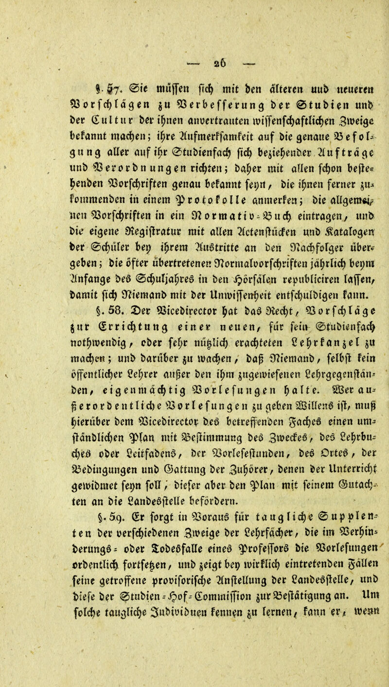 |. $7. ®te mujTen ftc^ mit ben ältmn uitb neueren tßot\d)lä^en $u ^Serbefferung bet @tubte« unb ber Kultur bei* t^nen anoeitrautcn ivijT^nfrf)aftItc{)ett Steige befannt mad)en; i^re ^(ufmerFfamfeit auf bte genaue^efof^ gung aller aiift^r (^tubtenfad) ftc^ be^ie^enber 2(iiftrd^e unb ^erorbn ungen vid)ten; ba^er mit allen fd)on be(le* l^enben ^orfd)rif(en genau befannt fepn / bte i^nen ferner ^lu fommenben tn einem q> r o ^ o P o 11 e anmerfen; bte aUgem^tr neu 53orfd)rtften in ein Olormatto-^^^ucJ^ eintragen/ unb bit* eigene ^egijlratur mit allen 2lctenf!ücfen uni) ^atalo^ert ber 0rf)iiler ber^ t^rem ?iu6trttte an ben 9^^ad)forger über? geben; bte öfter übertrefenen 97ormaIi?orfrf)riften jd^rltd) bepm ^Infange beö (Sc^ulja§re6 in ben iporfdlen republiciren laffeu/ tamit fic^ 9?iemanb mit ber Unwif[eni^eit entfc^ulbigen fann. 58« 2>er 93tcebtrector l^at baa9ied)t/ ^orfc^ldge jur Srrid^tung ein er neuen/ für feiiv (^tubt^nfac^ not^wcnbig/ ober fe^r nu^Iic^ emdjteUn 2e^rfanjel§« ma(^en; unb barüber §u wachen / baß S^iemaub / felbft Fein öjfentncf)er l?e^rer außer ben il^m jugeiuiefenen ße^rgegenjtdn-- beu/ eigenmdrf^tig ^orlefungen l^aUe. ^erau^^ ßerorbentlid)e^l5orlefungen $u c^eben SBillen6 tft, muß i^ierüber bem 5Sicebirecto^ b.e^ betreffenden gac{)e6 einen um^ f}dnbli(^en ^Un mit 5^eflimmung beö Bwecfea, beö ßel^rbu- d)eö ober ^eitfabend/ bcr ^^orlefeflnn^en, bea Drtc^ / ber f^ebingungen unb ©attung ber Bu^örer, benen ber Unterrtd)^ geitJtbmet fet)n foü; biefer aber ben ^lan mit feinem @utac^- ten an bie 2anbe6jieUe beförbern. §.59, (Sr forgt in 53oraua für taugIid)e @upplen-- ten ber oerfc^iebenen Steige ber 2e^rfdd)er/ bte im 53er^in^ berungö- ober ^obeafalle einea g>rofejTora bie ^Sorfefungen Drbentlid&L fortfe^eu/ unb ^eigtbep müli^ eintret^nben gdllen feine getroffene |)rot)iforifd)e ^Injlellung ber ^anbeejlelle/ unb tiefe ber ^tubien -- «^of(Sommiffion ^ur ^efldtfgung an. Um folc^e tauglid)e 3nbiüibuen fenn^n §u lernen^ fann er^ weitn