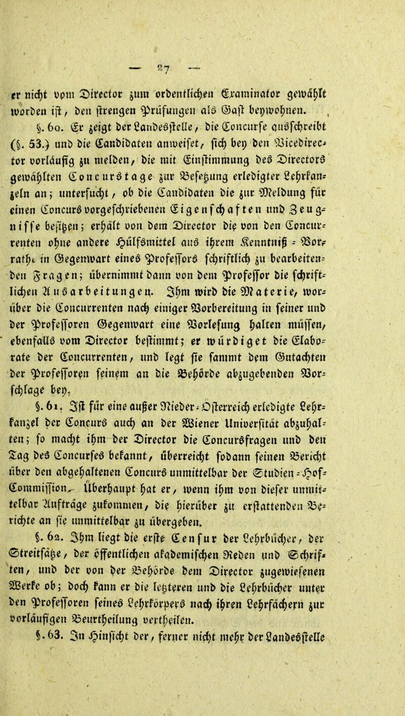 er nid)t Dpm X}iteciot iim orbent(td)en ^A'amirtator ^e\\>ä^lt woti)ei\ i\t f ben jlrengen Prüfungen atö ®aj^ bepwc^nen. i6o. <Sr jeigt berCanbeailelle, bte (Eonciirfe auöfc^mbt (§. 53.) unb bte (lanbibaten anivetfet/ jtd) bep ben '•IsictJbirec-» tor oorMujtg $u nielben, bie mit ^tntltmmung bea X)imtot^ Qtwä^iUn (Eoncur^tage ^ar ^eft^^ung erlebtgter 2e^rfan- jefn aiij unterfuc^t/ pb bie danbibatea bie jitr 5[)?elbung fuc einen (Eoncuraüorgefc^viebenen <Stgenfd)af ten unb 3^wg- ntffe beft^en; en^dlt uon bem 2)irector bie i?on ben (Soncui*- renten ol[)ne anbere ipülf^mittel aiiö t^rem .^^enntnig ^ ^Sorf rat^t in ©egemvart eineö 5>rofejTora fdjriftHc^ bearbetten-- ben libernimnU bann üon bem 9)rofef[or bie fc^rift-- lid)en 2( u § a r b e i t u n g e n. 3^ni wirb bie 93? a t e r t e/ ivor- über bie (Joncurrenten nac^ einiger ^Vorbereitung in feiner unb ber q^rofejToren (Gegenwart eine 93orIefung galten muffen, ebenfalls V)om 2)irector be|l:immt; er tontti^et bie Slabo- rafe ber Soncurrenten, unb fegt fie fammt bem ©utac^teit ber ^rofeffor^n feinem an bie SÖe^orbe ab^ugebenben 5Sor- fcf)fage bei)* §.6i, 3fi für eine auger Ü^ieber^Öjlerreic^ erlebigte Ce§r-- fangel ber Sancurö aud) an ber Siener Uniuerfttdt abju^al-- ten; fo mad)t t^m ber X)ivectot bie (Eoncuröfragen unb ben 5:ag bee (loncurfed befannt, uberreid)t fobann feinen ^eridjt über ben abgehaltenen (Eoncura unmittelbar ber <Btnt>m = f;^of^ e;ommiffton. Überhaupt l^at er, mnn i^m t)on biefer unmit- telbar 2(uftrdge ^ulommen, bie hierüber erjlattenben xid)te an fie unmittelbar übergeben. §.62. 3N tt>gt bie er|l0 ß:enfur ber Oe^rbüd^er, ber <^treitfd^e, ber bffentlic^)en afabemifc^en ^eben unb ^^c^rif* ten, unb ber oon ber ^^e^örbe bem S)irector jugetviefenen SÖßerfe ob; boc^ fann er bie le^^teren unb bie ^e^rbüd^er unter ben g^rofejforen fetnea 2e^vföv^e\;$ i\ati) i^ven ße^irfäc^ern jur tjorlauft'gen ^eurtl^eilung uertf^eilen. §.63, 3n ipinfid)t ber, ferner nid)f me|^r berßanbeajielle