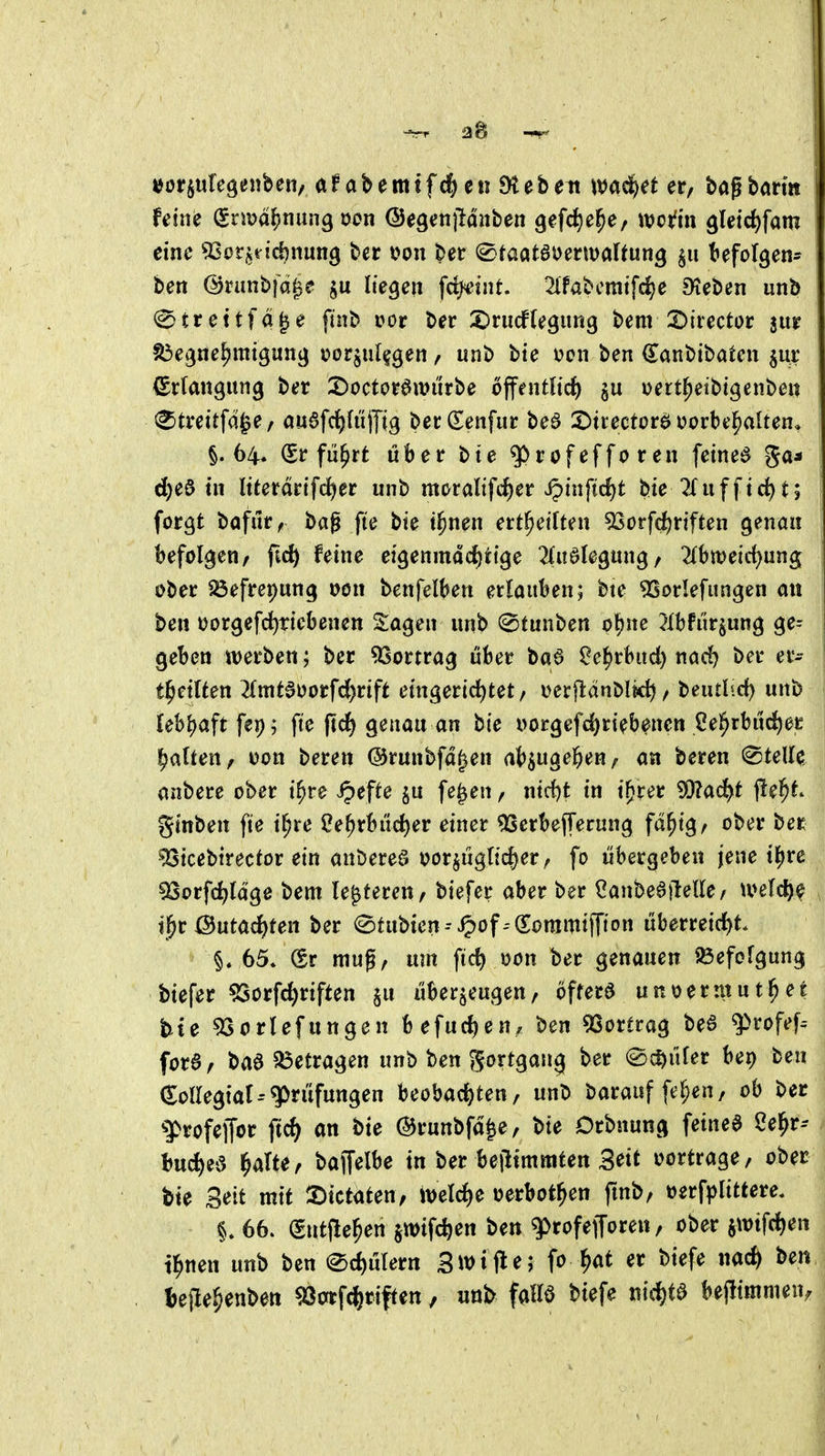 -^rr 1 ijörjufegenben/ afabemtfd^enDtebeit wad^et er, tag barm eine ^Sorjridjnung ber oon ber ^taatauerwaUun^ §u befolgen- ben ©runbfci^e liegen fcfyeint. 2lfabcmifc^e Dieben unb ^ t r e 11 f ä I e finb itor ber 5)rucf(egung bem ©irector jur ^egne^mtgung Dorjiil^gen, unb bte \?on ben ^anbibaten jur Erlangung ber X)octorött)«rbe öffentlich §u Dert^eibtgenben ^^treitfd^e/ auöfc^fülTig berCEenfur bea 2)tiectorö oorbe^alten, §.64. (Sr flirrt über bte ^rofefforen feinet ga* d)e3 tn ltterdrtfrf)er unb moraltfiher ipinfid)t bte^ufftd)t; forgt bafur, bag fte bte t^nen ert^eiften 5Sorfd)rtften genau befolgen/ fic^ feine eigenmdd^ttge 2(uölegung/ ^Ibmeid^ung ober Söefret;ung oon benfelben erlauben; bte ^orlefungen an ben tjorgefd^ttcbenen Sagen unb (Stunben otjne i^Ibfiirjung ge= geben werben; ber Vortrag über ba6 ^e^rbud) nad^ ber er- ti^etlten 2(mtdoorfd()rift etngerid)tet/ i>erjl:dnMich / beutlid) unb lebi)aftfe9; fte ftdf) genau an bie i>orgef(^rtebpen ße^rbitd)er galten, uon beren ©runbfd^en a^vlQe^)^nf m beren ©teile anbere ober t^re ipefte ju fe^en, nid)t in t^rer SQ?ad^t fielet gtnben fte i^re Ce^rbud)er einer ^erbefferung fd^tg, ober ber ^tcebtrecfor ein anbereö oorjiigltd)er, fo übergeben jene il)rc ^orfd^ldge bem le^feren, biefer aber ber 2anM\telkf mld)^ t^^r Öutac^ten ber ©tubien--^of--€;ommiffton überreicl)t. §. 65. @r mug, um fic^ Don ber genauen Befolgung biefer ^Sorfc^riften ^u überzeugen, öftera unoerntut^et feie ^orlefungen befud^eu/ ben 9Sortrag be6 ^rofef^ forS, baa ^betragen unb ben gortgang ber «Schüler bei) ben kollegial--^ritfungen beobad)ten, unb barauf fe^en, ob ber syrofeffor ftc^ an bie ©runbfd^e, bte Crbnung feined 2e^r-- bu^ea ^te, bapbe in ber bejiimmten Seit vortrage, ober bie Seit mit X)ictaten/ iuelrf^e oerbot^en fmb, »erfplittere. 66. (gntjle^en §wif4en ben gjrofefforen, ober swtfcf)en il^nen unb ben ®d)ulern Stifte; fo^at er biefe nad) ben l^efte^enben ^orrfc^iriften, un^ falle biefe nic^ta bejlimmen.