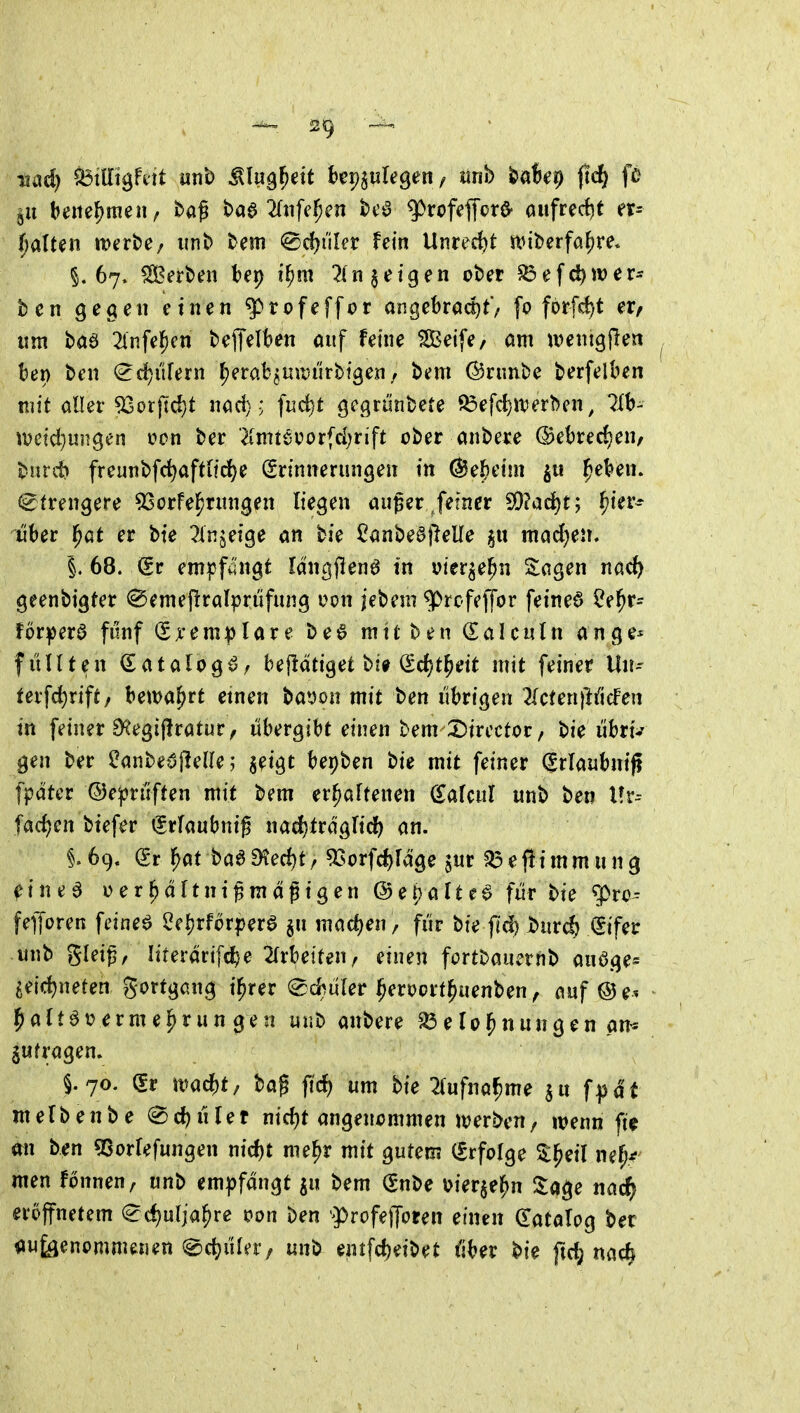 §11 bette(?!tien / baß baa ^(nfe^en bc^ ^rofeffor^ aufrecht er- t)alun mnte; unb bem @d)uler fein Unrecht it^iberfahre* §.67. Serben bep i^m 2(n geigen ober ^efd)wer- ben gegen einen g)rofeffor angebrad)t'/ fo forfc^t er, lim baö 2lnfef)en bejTelkn auf feine SBeife/ am ivenigflen ber) ben ^c^ilfern fjerat^uitJiirbigen/ bem ©runbe berfelben mit aller ^orjldjt nad) > ]ud)t gegriinbete S3efd)i\5erben, lih- tveicl)ungen von ber 'Kmt6vorfd;rift ober anbere (Bebredjen, burit freunbf(i^afttid)e Erinnerungen in ©efieiin ^eVen. strengere 93orfel^rungen liegen außer fetner SQ?ad)t; ^ier^ über f}Gt er bte Tlnjeige an bie Canbeöjlelle mad^en, i 68. dt empfängt Idngflenö in vier^e^n Sagen nac^ geenbigter @emef!ralpriifung uon j'ebem ^rc-feffor feinet ?e^r- för^er0 fünf (£x'em:j)lare be6 mit ben €alculn ange* füllten (Eatalogö/ bejlätiget bi# (gc{)tl[)eit mit feiner Uiu tev\d)xiftf bewahrt etnen ba»on mit ben übrigen 2(cten)lificFen in feiner EHegijlratur, übergibt einen bem^Dtrectoc, bie iibrt^ gen ber ^anbe^^flelle; §eigt bepben bie mit feiner ^rlaubniji fpdter ©epriiften mit bem erhaltenen (^afeul unb ben l?r-- fac^en biefer €rfaubnig nadjirdglidb an. §.69. dt l^at baaD?ed)t> ^jjpj.j'e^f^gg ?^efiimmung ^ine^ üer^dltnißmagigen ©e^alte^ für bie '^vo- fefforen feinet ^e![)rforperö §u machen , für bie fid) X>ur^ (Sifer unb gleiß, lirerdrifcte 2rrbe{ten/ einen fortbauernb auöge^ geicf)neten gortgang t^rer ed^üler ^eroort^uenben^ auf 5>a{töi?erme^run gen unb anbere elo^nungen an^ jufragen» §.70. (Sr mad)t/ baß ficf) um bie 2(ufna^meju f^d't merbenbe ^d)üUt md)t angencmmen werben, wenn fie mi ben Qßorlefungen nid)t me^r mit gutem (Srfolge Sl^eil ne(j^ men fonnen, unb empfangt ^u bem (Snbe \>ier$ehn la^e nad^ eröffnetem (^c^ulja^re Pon ben 'ProfelJoeen einen datalog ber zugenommenen ^d^üler/ unb entfc^eibet über bie ftd; na^