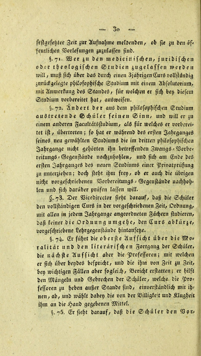 So fiil^cfe^te^ 3^tt ^iir ^ufna^me mciDcnben / ob fic £>eii fe>f^ fnuftd)^« ^!öo rief linken jiijulaffcn ft'nb. i7i. See b^n mebtciinfc{)cn, iurtbtfc^)eii obcc t^eofo^tfc^en 0t übten §u gel äffen J^erben mll / ntug fid) über baö biird^ einen 3jd^ngen (Surö i^oUjfdnbig jurücf'gelegfe p^Uofop^tfc^e 0tubmm mit einem ^tbfolutortum/ jnit'2(nmerfun3 be^ 0tanbei3/ für ml^^n et ftc^ be^ biefem @Uibium t^övberettet l^at/ aitöit^eifen. §.72. Snbert ber auö bcm p^ilaf<jp^tfd)cn (Btiihim austreten be ^d)nlev feinen 0inH/ nnb iDiü er §u einem anbeten gacultat^jlnbiuniA M für wel^e^ er tjorberet^ tet ijl / übertreten ; fo ^at er wd&renb beö erflen S'i^i'öangea feinet neu gemd^lten 0tubium$ bie im britten p6iIofü|)^ifd)en 3al^rgan.9e nid)t ö^^ot'ten il^n betreffenben S^vanga-^orbe^ reitungö-©egenjldnbe nac^ju^o^le»/ nnb ftc^ am Snbe be§ erp:en 3a^^9^^^ä^^ neuen ©tubiumö einer q^rtoatprüfung in unterbieten; boc^ lle^t i(;m frer)/ ob er aud^ bte übrigen nid)t tjorgefd^rtebenen ^Sorbereitungö - ©egenptdnbe nadj^o^^ len unb ficb barüber prüfen h\\\m mU. 5. 73. 2)ec ^Sicebirector jte^t barauf / bag bie 0d)ü(er ben i^oüftdnbigen dnv^ in ber üorgefc^riebenen S^itf Orbnung^ mit allen in jebem Sö^rgange angeorbneten gdd)ern jlubteren/ baß feiner bie Orbnung nmgel^e, ben ^ur6 abfürge, t»orgefd)riebene Ce^rgegenjldnbe ^intanfe^e* §. 74. <Sr fül^rt bie oberfte 2tuffid)t über bte ^Oi? | ratttdt unb ben Itterdrifen gortgang ber 0c^ü(er, bie ndd)j!e ^luffic^t aber bie 3>rofe|Joren; mit a^elc^en er ftc^ über bepbea befprid)t, unb bie t^m oon Seit ju Seit/ bep it)td)ttgen Sdüen aber fogfeii), a3erid)t erjlatten; er ^ifft ben SDUn^dn unb Oebredjen ber ©djüfer, n?elci)e. bie ^ro= fefforen §u ^eben auger Staube finb, einigerjidnblic^ mit i^- nen, ab/ unb m^U babep bie von ber ^iüigfeit unb ÄUig^eit i^m an bie ipanb gegebenen 5[}?ittel. §.75. Srfie^t barauf/ bag bie ©d^üfer ben 93pr,^