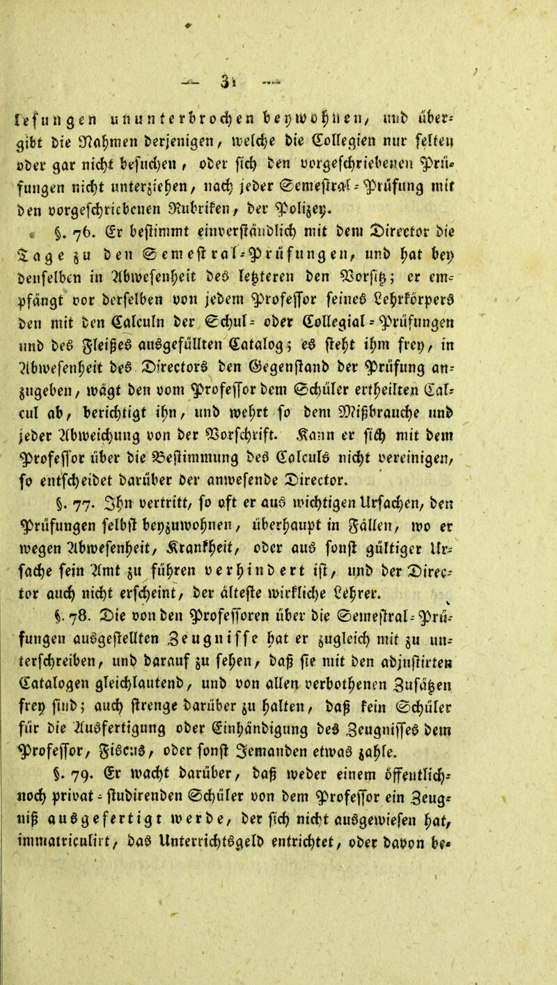 gtbt t>ie S^^a^ttien berjenigen/ welche bte ö^oUef^ten nur felfeii äjtjer gar ntd)t btrfiid)en ^ cter fic^ ten i5orgefd)rtebe«cn ^n'U fungen nidjt mitergtefien/ imd^ jeber <^emefiral--^nifun^ mtt ben tjcrgefd) rieb eil en ^^iibrtfen/ ber q^olije^. e §. 76. Sr befli'mmt ehmt^äuWd) mit beni ^trettor bic Za^e lu ben em cft rarnfung eii/ unb ^at t»ei) benfelbcti in '^(bivefeii^ett beö le^teren ben 5Sorf(^; er em^-- pfdngt üor bcrfelben von jebem ^rüfejjor feineö l^e^rf6r|?era ben mit ben ^alculn ber ^d)ut- ober C^oUegial ^ ^H'üfiingen imb be6 gleigea aufgefüllten (Sötalog; e6 (iel^t i^m frep^ in ^Ibmefen^eit be§ 3^^rectorf ben ©egenjlanb ber Prüfung an- gugeben / wagt ben vom $rofef[or bem ^d)üler ertl^eilten ilaU cul ab/ berirf)tigt i^n^ unb wel^rt fo bem 5Q?tgbraud)e unb jeber *2(bmetrf)ung von ber 93orfd)rift. ^ann er fi^ mit bem ^rofeffor über bie S3ejlimmung beö (EoUuU ind^t oereinigen/ fo entfc^eibet barüber i5er amvefenbe X)irector» §. 77. 3|in vertritt/ fo oft er am jvid^tigen Urfac^en, ben Prüfungen felbft beppivojnen / überhaupt in galleu/ ivo er ivegen ^ibwefen^eit, Äranf^eit/ ober auö fonjl gültiger Ur^- fad^e fein 2(mt §u führen verl^inbert i|l/ unb ber 2)irec- tor auc^ ind)t erf^eint/ ber dUefle mirflid^e Ce^rer. §.78. ^Die von ben ^rofefforen über bie ^eme}7ral--^rti- fungen auagefleUten 3^ugntffe bat er ^ugleic^ mit ^u un- terfd)reiben/ unb barauf ju feigen, bag jie mit ben abinflirten (Katalogen gTeid)rautenb/ unb von allen verbot^enen 3ufd^en frepftub; aud; f^renge barüber ju Ralfen/ bag fein (^d)üler für bie 2(ueferttgung ober <Sinl;änbigung bea Seugniffea bem ^rofejfor, giacue, ober fonfl Semanben ctm6 ^a^fe. §.79» dv xvad)t barüber/ baß iveber einem öffentlich* iiod^ ^jrivat ^ jlubirenben 2>d)viUt von bem q)rofejfor ein Seug^ «ig au6gefertigt merbe/ ber fid) nid^t auagemiefen i^at, immatriculirt/ baa Unterrtd)fagelb uHvid)Utf ober baVon be*