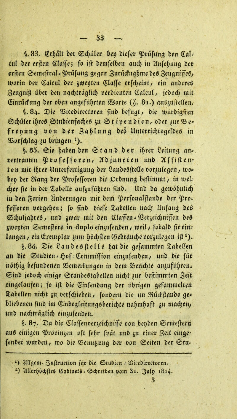 §.83, (it^lt bet (^d)nUt Bep biefcr Prüfung ben Sal- cut ber crjlen Sfaffe; fo ijl bemfelben aud) m ^(nfe^itng ber erjlen 0emej!ral=-9>rüfmi9 gegen 3ui^cfna^me be6 S^^gnilT^^/ itjorin ber (Talcul bec §n)et)ten (Slaflfe erfc^eint, ein anbere^ Seugntß liber ben nac^trdg(td) oerbienten (Ealcul/ jebod) mit ßtnrucfung ber oben angeführten Sorte (j. 8i.) (Ui^guileUen. §.84. X>ie 53tcebirectoren jtnb befugt, bie ivürbigflen <Bä)üUt t^reö (Stubienfad[)e6 §ii 11 p e n b t e n, ober ^ur ^ e* frepung i>ön ber Sa^lung beö Unterrirf)t0ge(bea in 93orfd)(ag §u bringen §.85. (^ie haben ben 0tahb ber i^rer Leitung aiu i)erfrauten ^rofefforen, ^fbjuncten unb 2fffijlen- ten mit i^rer Unterfertigung ber 2anbe0f!elle uorjulegen, tvo* bep ber £>vang ber g)rofefforen bie Orbnung bejlimmt, in tDel- d)er fte in ber Tabelle aufzuführen finb. Unb ba gewöhnlich in ben; Serien Ünberungen mit bem q)erfonai|laHbe ber q>ro- fejToren vorgehen; fo ftnb biefe ZaheUen na(fy 2(nfang be6 ^rf)uliahrea / unb jwar mit ben (Elaffen93er^eic^ntiTen be^ glvepten (^emejlerö in duplo einjufenben/ n>eil / fobatb fte ein- langen/ einSAempfar jnm hod)jlen ©ebrdudf)^ ijorjutegen tjl^). §.86. X)ie CanbeajleUe h^t bie gefammten %aU\Im m bie (Stubien-ipof--(Ecmmif|ion einjufenben/ unb bie fui? iiöthig befunbenen ^emerfungen in beut Q3eric^te anzuführen« ®inb iet>od} einige ^tanbeatabellen nirfjt jur bejlimmten B^it jeingelaufen; fo tjl bie ginfenbung ber übrigen gefammertert Siabetlen nic^t jn i>erfc{)ieben/ for.Deni bie im ^Hücfjltanbe ge- hliehenen ftnb tm (Saibegfeitung0bericf)te nahmhaft ju mad^eit, unb nad)traglirf) etnzufenben. §. 87. Da bie (Staffenoerzeicfentffe oon bepben ©ernejleirii <mö dnigen ^rooinzen oft feftr fpdt unb ^u einer 3^it einge- fenbet würben, wo bie ^^enu^ung ber oon (Seiten ber ^tu- *V 2Iügem. ^nflrucfion für bie ©tu&im ^ ^i^irebirecforeti- 2) :im^i'^)gci;|l^§ aaMnete s ec^rdbm »om 3i. »8»4' 3