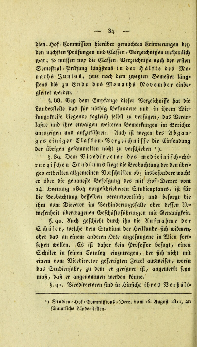 Un nac^flen Prüfungen imb Sfaffen^Serjeic^niffen unt^mnlid^ war; fo miiffen nvv bte (lla^in= 9Ser§etc^nt)Te nacf) b«r erfien ^emeflral^Prüfung längjlen^ in ber Raffte beö nat^^ Sunt 110/ jene md) bem jwepten ^emefter läng^ gleitet werben. §. 88. ?öep bem Smijfön^e biefer ^erjeid&ntffe ^at bie Canbe^jlelle ba6 für nötfjig Q3efunbene unb in i^rem Str^ fungafreife l^iegenbe fogfeic^ felbjl §n ijerfügen, ba^ 53eran^ lagte unb i^te etwaigen weiteren Bemerkungen im iBeric^te an^ujeigen «nO aufzuführen. 2(ud^ tjl wegen be^ ^(bgan^ ge6 einiger Slaffen-^er§eid)niffe bte Sinfenbung ber übrigen gefammelten nie^t §u »erfd^ieben §. 89. 2)em ^icebirector be6 mebicintfc^*cf)is t u r g i f e n @ t u b i u m 6 liegt bie Beobachtung ber ben übri* gen ert&eilten allgemeinen ^orfc^)riften ob; tnöbefonbere wad^t er über bie genauejle Befolgung be6 mit S^of=X)ectet »om 14. ^ornung 1804 t?orgefc{)riebenen ^tubienplane^/ ijl für bte Beobachtung bejfelben »erantwortlich; unb beforgt bie i^m vom :t>irector im 5Serl^inberungefaüe ober beffen 2fb- Wefenl^eit übertragenen ©efchdftafü^rungen mit ©enauigfeit» g. 90. 2luch gefc^ie^t burch i^n bie ?iufnal^me bec r^d)üler, welche bem (^tubium ber ^eilfunbe ftch wibmen^ ober ba0 an einem anberen Orte angefangene in Sßien fort« fe^en wollen. ijl bal^er fein g)rofeffor befugt, einen Schüler in feinen datalog einzutragen/ ber fid) nicht mit einem uom 53icebirector gefertigten Buttel au^weifet, \x>onn ba^ ©tubtenjal^r, ju bem er geeignet ijl, angemerft fepn muß, ba0 er angenommen werben fonne. §.91. 5Stcebirectoren finb in ipinjtcht i^rea 5Ser|^alt^ ») @tubien--^of5 6ommifflon§ 5X)ecr. »om 16. '4«gufl 1811^ an