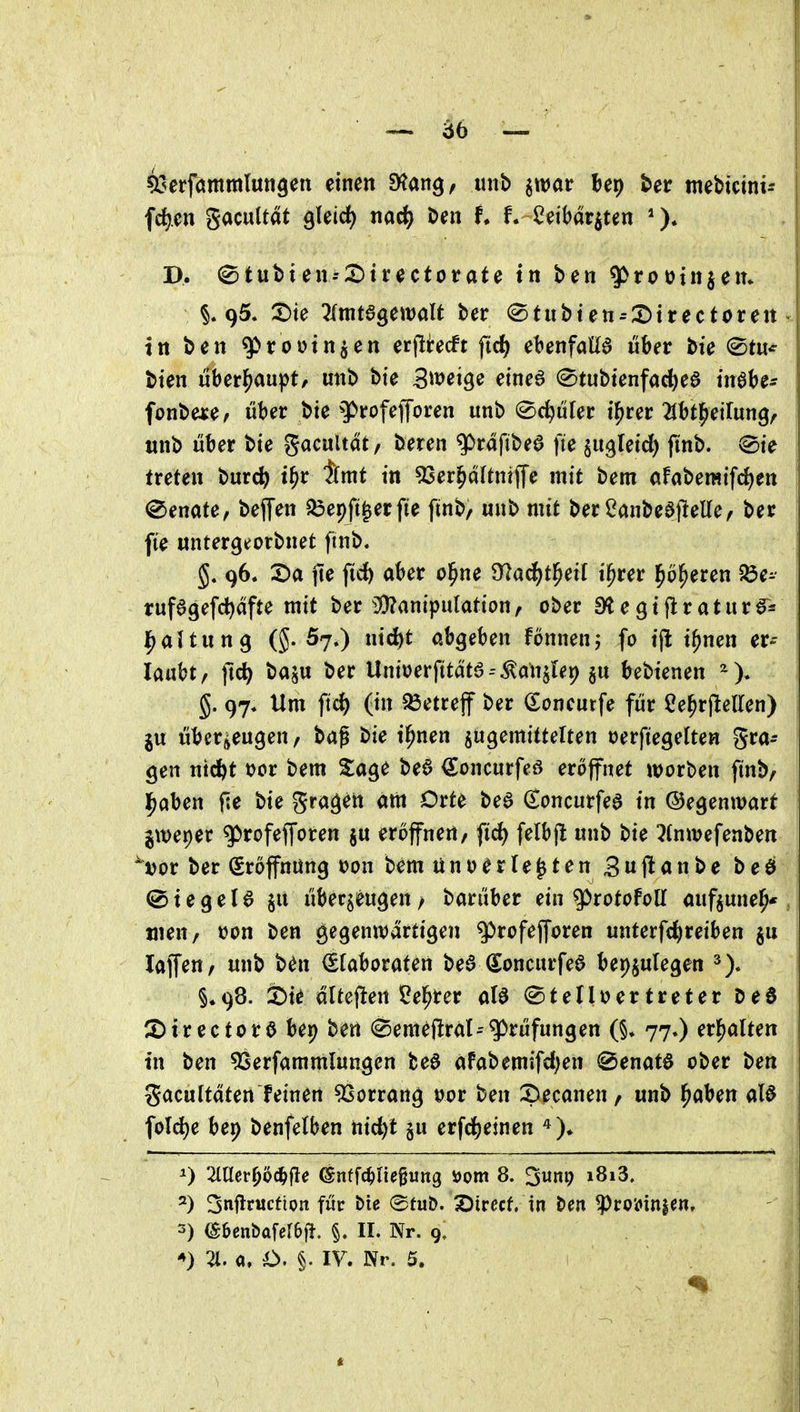 öb — ^serfömmluttgen einen Stan^, luib ^wat bep ber mebtcini- fd).en gacuUat gleich nad^ ben f. f. Ceibarjten *). D. 0tut)ien-2)trectorate tn ben ^rooinjem 95. 2)te ^(ttitagewalt ber ^tubten--:^trectoreit J tn ben ^roütnjen erflirecft fid) ebenfalia über bte ©tu* bten nbct^aupt, mtb bte S^tJei^e eine6 ©tubtenfacbeö inabe* fonbeaje/ über bte ^^rofefforen unb ©editier t^rer 21bt|^eirun9, unb tiber bte gacultat/ beren g^rdftbeö fte ^u^letd) fmb. (Sie treten burc^ t^r tmt in 93er^a(tntf[e mit bem afaberaifd)en (Senate, be(Ten ^epft^erfte finb, wnb mit ber Canbeajlelle/ ber fi'e untergeorbnet finb. 96. X)a jte fid) aber ol^ne 97acf)tl^eit i^rer l^ö^eren 5Öe- rufagefdjafte mit ber 3}?anipulatton, ober a^egtjlratitr^^s ^altun^ (5-57.) ntd)t abgeben fönnenj fo tj! t^nen er^- laubt/ ftc^ baju ber Unt»jerftta'ta--^an5le9 511 Ut>kncn g. 97. Um ftc^ (in betreff ber (Eoneurfe ftir ße^rjlellen) ju überjieugen/ baf bie i^nen ^ugemittelten oerftegelten gra- ben ntcftt r)ct bem %a^^ beö (Joncurfeö eröffnet worben finb, l^aben f.e bie gra^^n am Orte bea ^oncurfea in ©egenivart ^weper ^rofefforen ju eröffnen, fid) felbjl unb bie ^(nwefenben ^»or ber (Sroffnüng oon bem ünoerle^ten Suflanbe beö ©tegeU ^li übecgeu^en / barüber ein ^rotoFolI aufjune^* , tuen/ »on ben gegenwärtigen ^rofefforen unterfc^reiben §u laffen, unb ben Elaboraten bed ^oncurfea bepjulegen §.98. 2)ie düej^en Seigrer aB Stelloertreter De6 2)ir ectorö bep ben Semeflral-Prüfungen (§. 77.) erhalten tn ben ^Serfammlungen te6 afabemifd)en (Senatö ober ben gacultäten feinen ^Sorrang uor ben ?)ecanen, unb ^aben alö fold)e bep benfelben nic^t §u erfc^einen 0 2iacr^o(^fle ^nffc^Hegung ijotn 8. ^um; i8i3. ^) Snflrucfion für E)ic @tu&. SDirecf. in ben ^co'oinien, 3) (^benbafeiejl. §. II. Nr. 9,