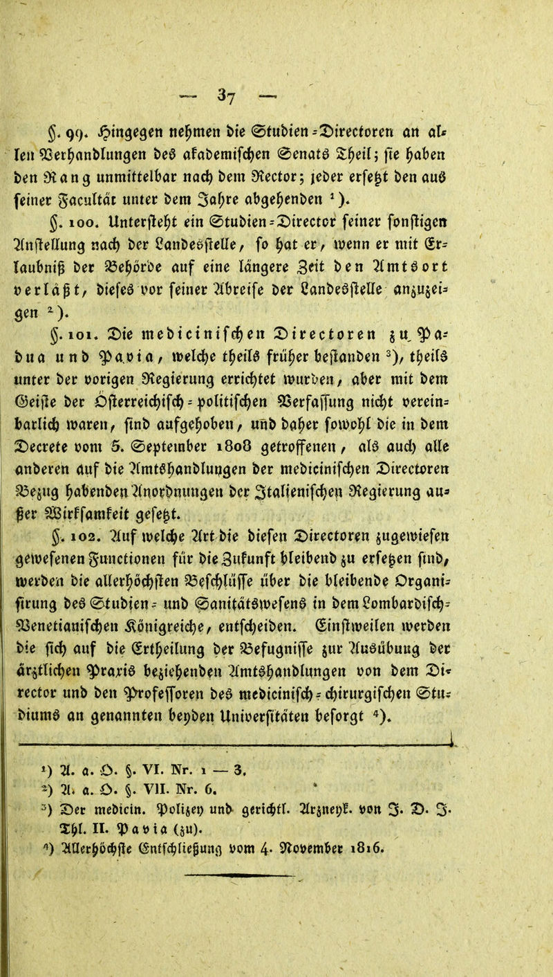 99* ipm^e^en nehmen bte <Btvibien =T>imtotm an aU Uli ^Ser^anMimgen t)e6 afaberatfc^jen ^enatö S;^et(; |7e l^aben ben ^ang unmittelbar nad} bem Dtector; jeber erfe^t ben auö feiner gacultat unter bem 3«^;^^ abge^enben * )♦ loo« Unterfle^t ein (^tubien^^SJirector feiner fonjltgen l{n\teUunQ md) ber ^anbeöflelle, fo l^at er, it)enn er mit (Sr- laubnig t)er ^öe^or'oe öuf eine längere 3^tt 2(mt6ort i^erldf t/ biefea i>or feiner ^ibreife Der 2ant>e6jleUe an^ujei- öen g. 101« :t)ie m e b t c t n i f e n X) t r e c t o r e n ^ u ^ a-- bua u n b g>a.ota / weld^e t^eiB früher bejianben t()et(d unter ber t)origen ^egterun.g errirf)tet würben / aber mit bem ©eifte ber 6j!erreic^ifc^--|>olitifc^en ^Serfaffung ntrf)t \?erein- hatlidi waren/ ftnb aufgehoben, unb ba^er fow^o^ bte in bem ^ecrete \>om 5. (Se^^tember 1808 getroffenen, alö aud) alle anberen auf bte ^(mtöl^anblupgen ber mebictnifd)en Directoren S5ejug l^abenbeu'^ino^bnungen ber 3talienifcf)en Regierung au* ßer ^irffamfeit gefegt. 102. ?Iuf Weierle 2Irt bte biefen S)irectoren ^ugemiefen gewefenen gunctionen für bie Sitfunft bleibenb §u erfe^en ftnb/ werben bie aUerl^ö({)flen ?Ö^fc^lüffe liber bte bletbenbe Drgant^ ftrung beö^tubien^- unb 0anitdt6w^f^n6 in bem^ombarbifc^- 53enetianifc^en Königreiche, entfc^etben* ^injlweilen werben bie ftrf) auf bie (Ert^eilung ber 5öefugnijfe jur 7(u6iibuug ber ar^tlic^en ^raji'ie be^icl^enben ^mtö^anblungen i?on bem X>u rector unb ben ^ofefforen be6 mebicinifc^f c^irurgifc^en ©tu^ biumö an genannten bepben Unioerfttdten beforgt *) 2t. a. O. §. VI. Nr. 1 — 3. ^) 2t. a. O. §. VII. Nr. 6. ^) S^er mebtcin. ^olisei) unb gertc^tr. ^trjnei;!. von 3. 2). 3- X^>r. II. «PatJta (5w). '») 2iaecJ6ci^|!e C^ntfd^liepunß vom 4- ^o^mUt 1816.
