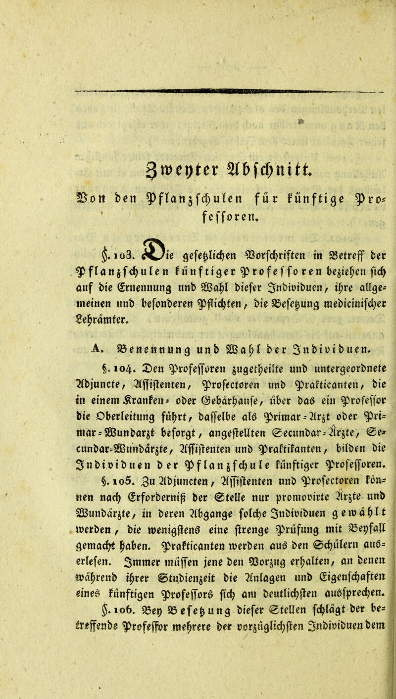 SSott ben ^ffanjfd;ulett für fünftige ^ro* fefforen. ^flanjf<f)iilen funfttger ^rofefforen be^te^en fic^ auf bte (Ernennung unb fSßal^l btefer Snbiüibuen / t^re allge- tnetnen unb l^efonberen ^^id^Hn / bie 5öefe|ung mebicintfc^er A. $6enettnung unb bec 3nt>tutbuen* §.104. 2)en ^rofeffvren jugetJjetIte unb untergeorbnete ^{bjuncte/ 2(jyijlenten, ^rofectcren unb ^taUkanUn, bie in einem Äranfen^ ch^t ©ebdr^aufe, über ba^ ein q)rofeffor biß Oberleitung fü^rt, baffelbe g>rimar2(r^t ober ^rt^ mar^Sunbarjt beforgt, angefleUteii (^ecunbar-Birgte/ <Se' cunbar-SBunbdr^te, ^Ijfij^entea unb g)raftifanten, btlben bie SnbttJtbuen ber ^flan§fd)ule hmfiigcr g>rofefforen* io5. 3u ^Ibjuncten, 2(|Ti|lenten unb q)rofectoren fön- tten md) Srforbernig ber (Stelle nur promotJirte Är^te unb SBunbdrjte/ in beren ^^Ibgange fclcf)e 3bimbuen gewdl^li iuerben f bie mni^^enB eine ftrenge Prüfung mit ^er)fa(I öemacfyt Ipaben. g>rafticanten werben öua ben ^c^ülern aua^ erlefen. Smraer muffen jene ben ^cr^n^ erhalten/ an benen itJdl^renb t^rer ^tni>ien}ieit bie Einlagen unb gigenfc^afteit eineö fünftigen g>rofef[ore ftd) am beutlid)jlen auöf^jrec^en* 5.106. «öep 5Öefe§ung biefer Stellen fc^ldgt ber tr^ffenbe ^rofeffor mehrere ber »orjügltd^flen S«bimbuenbem