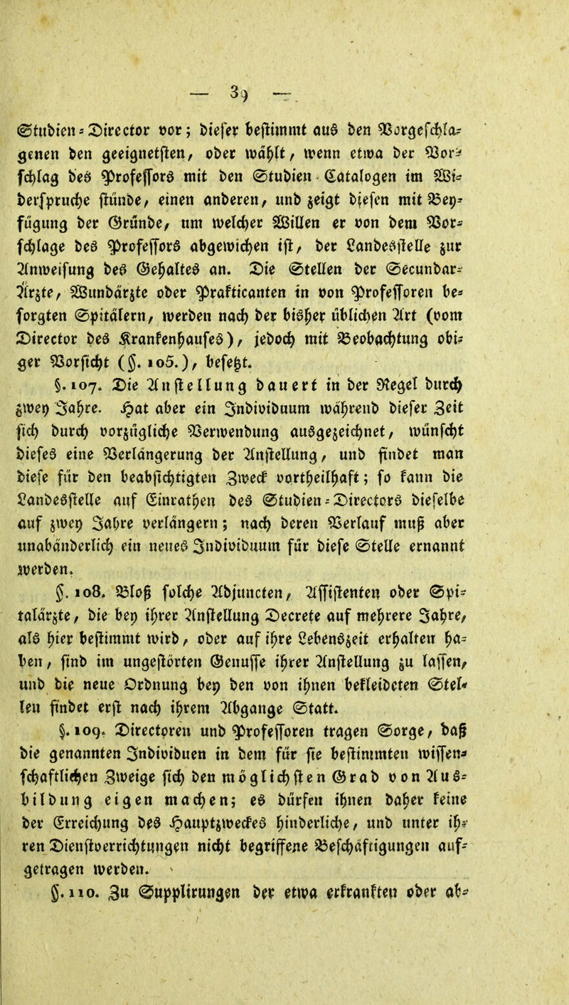 &n\>im'X>iuctot t)or; tiefet he\immt ou6 ben ^ot^efd)la^ genen ben ^eeignetften, ober md^lt, tvenn etma t)er ^or^ frf)[ag beö gOrofejTord mit ben ©tubien (Katalogen tm SßBt^ bcif]jrurfje fiunbe^ einen anberen, iinb jetgt bjefcn mit 25e9-- fügiing ber ©runbe/ nm welcfeer fjßillen er t)on bem ^or- fc^)la9e beö g>rofeffora abgewid^en tjl, ber Sanbe^ilelle jur ^rnweifuttg beö ©e^alte^ an. 3)ie Stellen ber (^ecunbar- Ärjte^ ^Cßiinbdrjte ober ^rafticanten tn tJon ^^rofefforen be* forgten (S))itdfern, werben md) ber bieder üblidien ^irt (oom 2)irector beö ^ranfen^aufeö), jeboc^ mit IÖeobacJ)tung oW? ger 5Sorftc^t (g. loS.), befe^t. §.107. X)ie 2(nfleHung bawert tn ber Sieget burc^ ^mt) 3o^re. S^at aber ein Snbiotbuum ivd^renb btefer 3^it i'id) burc^ t>or§ug(ic^e 53ern?enbung au^gejeic^net, it)ünfc^t biefe3 eine 9Serldngcrung ber ^InjleUungr unb finbet man btefe fi'ir ben beabjtc^tigten Bwecf oort^eil^aft; fo fann bie $?anbe6(lelle auf (Sinratpen bea ©tubien53irectorö biefelbe auf §mei) 3af;re verfdngern; md) beren Verlauf mug aber unabdnberltd) ein neueö SuDiuibuum für biefe Stelle ernannt sterben» g. 108, Jölcg foId)e ^bjuncten^ 21ffi)lenten ober <Spt- taldrjte, bie bep t^rer ^fnjlellung :^ecrete auf mel^rere ^a^Uf al6 l^ter beflimmt wirb, ober auf i^re Sebenö^eit erhalten ^a= ben, ftnb im ungejlorten (Senuffe i^rer 2(n(leUung ju laffen^ unb bie neue Orbnung bep ben oon i^nen befleibeten ^teU Um finbet ex\1 nad) i^rem 2fbgange (Statt* §.109. J)trectpren unb g)rofefl[oren tragen (Sorge / bag bie genannten Snbioibuen tn bem für fie bejlimmten wtffen^ fctjaftliei^en 3tt)eige ftd) ben mo gl tiefte n @rab oon ^fuS- bilbung eigen marf^en; eö bürfcn tbnen ba^er fetn^ ber Streichung beö ipauptswecfed l^inberlid)e, «nb unter i^? ren X>ienftoerrid)tungen nic^t begriffene ^efc^dftigungen auf- getragen werben. 110. 3u (^up))lirungen ber etwa erfrannten ober a^!-