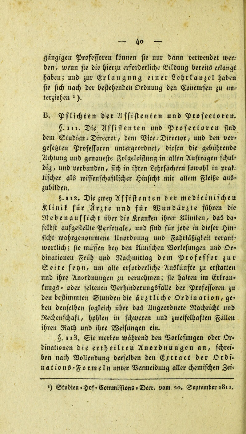 Qän^lc^ett ^rofefföi*en fömun jte nur bann mmnhet wer- ben/ \ve\m fte bte ^terju erfort>et:Iid)e ^tlbung bereite erfangt J^äben; unb ^ur Srlöngung einer Oe^rfan^el ^abeit fte fi^ nac^ ber bef!e^enben Drbnun^ ben ^oncurfen im-' ter^te^en ^). B» g>fltc^ten ber 2(fft(Ienten unb 5>rofectorett» III. X)ie 2(fftjlenten unb ^rofectoren pnb bem (Sfubien-3)trector/ bem 53tce--X)trector/ unb ben »or- gefegten ^rofefforen untergeorbnet/ btefen bte gebit^renbe 2id)tm^ unb genauejle gofgereijlung tn aKen ^(uftrdgen fc^ul- btg/ unb üerbunben/ ftc^ in il^ren 2e^rfäcf)ern fomi}i in ^vah ttfd)ec ala wiflenfd)aftnd)er «^tnftd^t mit aUem gleipe aue^ gubtlben* §.112* S)te §it)ei) ^tfftj!entert ber mebtctnifcf)en Ältnif fi4r ?ir$te unb fi5r SßÖunbdrjte fi'i^ren bie Seebenau ff ic^t über bie ^ranfe» t^rer ^lintfen^ baö ba- felbfi aufgejlellte ^eä^fouafe/ unb pnb fi'ir jebe tu biefer Spin- ftrf)t ivci^rgenpmmene Unorbnung unb gal^rldgigfett i?erant- JtJortltc!); fte milff^n bep ben Hinifd)en 9SorIefungen unb Dr^ binationen gnS^ unb O^ac^mtttag bem q>rofeffor jutr «Seite fei)n, um alle erforberlidf^e ^(udfiinfte ju erflotten unb tl^re Hnorbnun^ien §u Derne^men; fte l^aften im Srfran* fungö- ober feltenea ^erpinberungöfalle ber ^rofefforen §u ben befttmmten ^tunben bie dr$tltcf)e Orbination, ge^ !)en benfelben fogleirf) i5ber ba^ 2(n^eorbnete S^ac^rtc^t unb 9kd)enfc^aft/ l^p^len tii fc^weren unb jtDeifel^aften gdllen t^ren ^Hat^ unb il^re SlBetfunt^en et»» 5.113. ^te merfen tt)d^renb ben ^orlefitn^en ober Dr- btnahonen bie ert^etlten ?Xnorbnungen an, fd^ret^ t)ett nacf) ^SoHenbung berfelben ben ^xtvact ber Orbt^ nationa-'gormeltt unter ^Sermeibung aller d^emifd)en 3<^t'