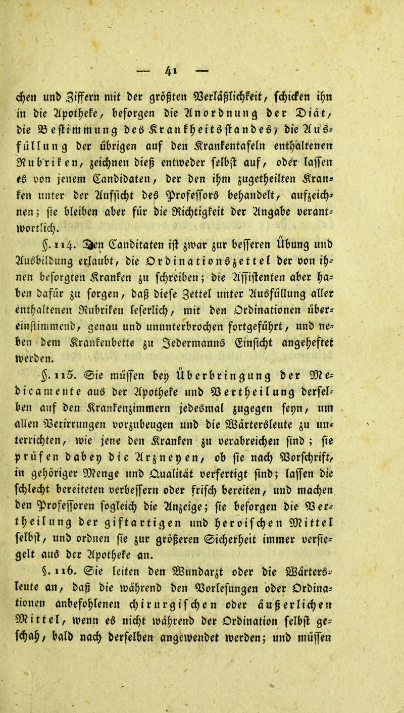in bie ^Ipotl^efe/ befor^en bie ^Inotbnung ber 2)täf/ bte 83efltmmung bcö ^taitf^ettajlanbea/ bieTtua^ füHinig bt?r übrigen auf ben ^ranfenfafelit enti;altenett ^ubrtf en, jetd^nen bieg entweber f^lbpt auf/ ober (ajfeit ea von jenem Sanbtbaten, ber ben t^m ju^et^eilten ^ran* fen tmter ber 'Uuf\'id)t bea ^rofeffora be^anbelt, aufseid)* neu; fie bleiben aber für bie f^id)tiQhit ber -Angabe oerant- wortlid)* 114, a^n danbitaten tj! jwar jur bejferen Übung unb ^fuabilbung erlaubt, bie Drbinattonajettel ber tjon i^- nen befolgten Traufen §u fd)reiben; bie ?l)Ji|tentert aber l^a- ben t>afiir ^u formen, bag biefe Settel unter ^Huafüüung aller enthaltenen S^ubrifen leferlt<^/ mit ben Orbinationen über^ einflimmenb, genau unb ununterbrochen fortgeführt/ unb ne- ben bem ^ranfenbette S^bermanna (Sinfid)t angeheftet tt)erben. ^. ii5. «Sie mitiJen bep Überbrtngung ber 5D?e- bicameute aua ber '^X^ot^efe unb 5Serthetlung berfel-- ben auf ben ^ranfenjimmern jebeamat jugegen fepu/ «m allen ^Isetirrungen i>orsubeugen unb bie Sarteraleute $u un* terrirf)ten, ivie jene ben ^ranfen ^u uerabreicf)en ftnb ; fie prüfen babep bte ^Irjnepen/ ob jie nad^ SSorfc^rift/ tu gehöriger 3}?enge unb Cmlität oerfertigt ftnb; Haffen bie fctlec{)t bereiteten oerbefferii ober ftifd) bereiten/ unb mad)en ben 5>rofejToren fogleid^ bie ^n^eige; fte beforgen bie 53 er-- theilung ber giftarttgen unb heroifcf^en ^mittel felb)!/ unb orbnen |Te jur größeren 0id)erh^tt immer oerfte- gelt aua ber :Kpothefe an» §. ii6* ®ie leiten ben SBunbar^t ober bte Süßartera- leute an/ bag bie währenb ben ^ortefungen ober Orbina^ ttonen anbefohlenen d)trurgifd)en ober dagerltdhen Littelf wem ea nic^t n^dhf^nb ber Orbination felbfl ge- fcij^ah/ balb nadh berfelb^n angewenbet werben; unb mitlTen