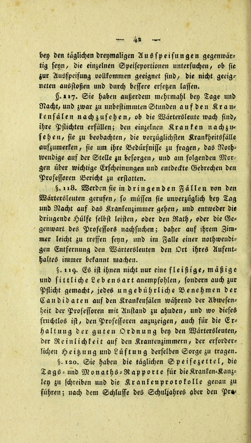 ^ 4a ^• kr) bett ta^Iid^ett bret)malt(jen 2Iuaf|)etfutt3en gegemvar- ttg fepti/ bte etnjelnen (Speifepocttonen unterfuc^eii/ ob fte gur 2(uöf)3eifun9 ooUfommen gectpet ftnb/ bie nic^t geeig- neten au6jlogen mib burd^ bejfere erfe^en laflen* 5.117. 0te ^aben augecbem me^rma^l bei) Sage unb 92adj)t/ unb jwar «nbefiimmten (^tunben aufben ^ran^ fenfdlen nad) ^ufe^eti/ ob bte ^ätUt^Untc md) finb/ il^rc ^fltc^ten erfüllen; ben einzelnen ^ranfen nac^ju* fe^en, fte beobacf)ten/ bie oor^tigltc^ftett ^ranf^eifafdUe «uf^umerfen, fte um t^re ^eburfntjfe §u fragen/ baa 97otf>= tvenbtge auf ber @tette ju beforgen, unb am folgenben 9D?cr- ^en über n?tcf)ttge Srfd()etnungen unb entbecfte ©ebrec^en ben g>rofe(fören ^3ertc^)t ju erjlatten. §.118. SSBcrbcn fte in bringen ben gdlleu üon ben Ifißdrteraieuten gerufen, fo tniijfen fte unoerjitglirf) bep S:ag unb 97ac^t auf ba6 Äranfen^iminer ge^en, unb entweber bie bringenbe S^üif$ felbjl Iei)len, ober ben dlat^, ober bie ©e- genwart beö ^rofejfore nac^fucJ)ett; bal^er auf i^rem Sim^ mer reid)t §u treffen fepn, unb im gaUe einer not^wenbi^ gen (Entfernung ben JS3drter6Ieuten ben Ort t^reö 2(ufent- j^atteö immer befannt maci)en. §. 119. ^6 tjl t^nen nic^t nur eine fletgtge/ mäßige unb ftttlid)e Ceben^art anempfol^len/ fonbern aud) jur ^fltd^t gemacfet, jebe^ ungebii^rlicJje ^ene^men ber San bt baten aufben ^ranfenfdlen wd^renb ber 2(bwefen* l)üt ber g>rofefforen mit 2(n(!anb ju a^nben, unb wo biefeö fruc^tloö ijl, ben g)rofcjyüren an^u^eigen, auc^ fi'ir bie Sr- Haltung ber guten Orbnung ber) ben Sdrter6leuteit/ ber 9teinlicf)fett auf ben brautenjimmeru/ ber erforber^ Udjen ipei^ung unb Stiftung berfelben (iSorge §u tragen* §,120. 0ie ^aben bie tdglicf)en ^peifejettel, bte 2:age- ttnb 93?onat^0^9tapporte für bie<^ranfen*Äanj= ler) in fd^reiben unb bie ^ranfenprotofolle genau flirren; nac^ bem 0(i)lujfe beö ^c^ulja^ree aber ben ftfkr