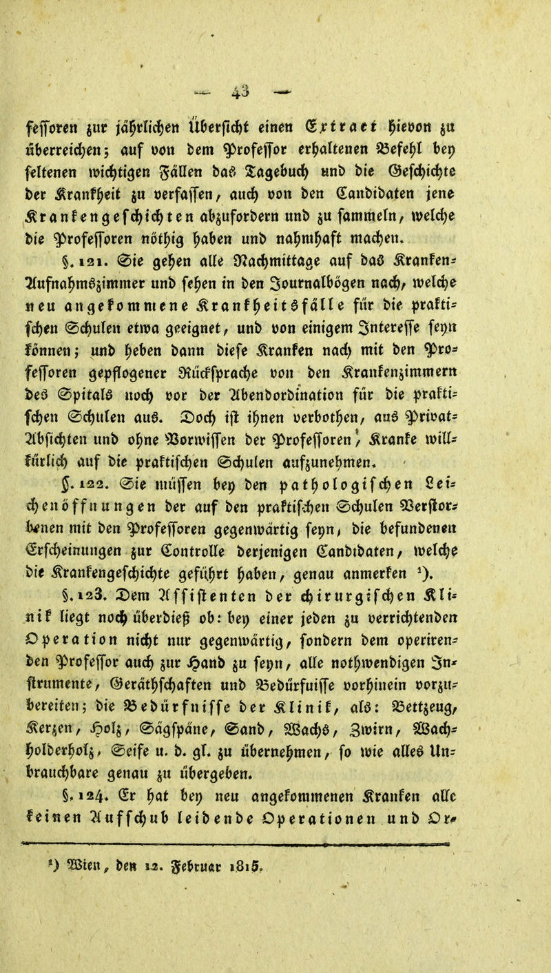 feforen guir jd^tlid&en Ü^erftcbf einen (S^xitatt ^ietjon §it Hberretd^en, auf dou bem q>rofejTor er^>aUenen ^efe^l bep ffltenen wictitigen gdllen baf> Sagebud^ «nb bie @efd)tc^te het ^ranf^eit ju »erfaffen, aud^ t)on ben danbtbaten jene Äranfengefcl)td^ten ab^uforbern unb famtnefn, weld)e bte ^rofejforen not^tg ^aben unb nal^m^aft mad)en. §,121. 0te ge^en alle O^arf^mtttage auf baö Äranfen^ 2(ufnal^raastmmer: unb fe^en in ben Sournalbögen nac^/ welche iteu angefommene ^ranf^eitafdtte für bie ^rafti- fc^en (gcfeulen etwa geeignet/ unb uon einigem Snteceffe fepit f^nnenj unb f^eben bann biefe Traufen nad) mit ben ^ro^ fejforen ge|)fIogener ^iicffprad)e tjon ben Äranfenjimmem beö ©pttalö norf^ »or ber 2ibenborbination für bie praFti^ fd^en ®d)Uten aua. :t)oc^ tft t^nen Derbot^eu/ aud g>rioat= 2lbft(^ten unb o^ne ^Boranffen ber $)rofefforen / Äranfe mlU fütlid) auf bie |)raftifc^en (©c^ulen aufzunehmen* 5.122. (Sie nuiffen bep ben |>at^oIogtfc^en 8etr d)en6ffnungen ber auf ben praftifd)en 2)(i)nUn ^et^ot^ Unen mit ben ^rofefforen gegenwärtig fepn^ bie befunbenen €rfd)etnungen jur (Eontrolle berjenigen (Eanbtbaten/ We^e bie ^ranfengefc^ic^te geführt l^aben, genau anmerfen §,123. 2)em 7Xffiflenten ber c^trurgifc^en Äli« 11 tf liegt nod^ überbieg ob: ber) einer jeben ju uerrid^tenbeit Operation md)t nur gegenwärtig, fonbern bem o|)eriren- ben gprofeffor aud) jur ^anb ju fepn, alle not^wenbigen Sn* flrumente, ©erdtl^fc^aften unb ^eburfutjfe üor^inein oor^u- bereiten; bie Jöebürfniffe ber Älinif, alö: ^ßettjeug, :!^erjjen, ^olj, edgfpdne, @anb, 2ßad)ö/ 3^5^^ SGßad)* l^olber^ofj, (Seife u. b. gl. ju öbernel^men, fo wie allee Un- braud)bare genau ^u übergeben. §,124. Sr l^at bei; neu angefommenen Äranfen alTe feitien liuffd)nh leibenbe Operationen unb Or*
